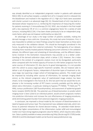 CHAPTER 8
134
was already identified as an independent prognostic marker in patients with advanced
NSCLC [49]. Its cell surface receptor, a soluble form of IL-2 receptor (sIL2r) is released into
the bloodstream and involved in the regulation of IL-2. High sIL2r levels were associated
with shorter survival in an advanced stage [50, 51]. Elevated levels of sIL2r may lead to a
decreased cellular response to IL-2, reinforcing the importance of measuring this marker
for patients receiving IL-2 immunotherapy [51-53]. VEGF, also included in the final model
with a less expressive HR of 1.4, is a common angiogenesis factor for a variety of solid
tumours, including NSCLC [54]. It has been shown previously to be an independent prog-
nostic factor, which was not however confirmed by our data [14].
An advantage of our study is the large number of patients available, making the
derived message a more solid one. Conversely, this study had some limitations. First, it
was impossible to validate our latest findings using the newer biomarkers as these were
only measured in the validation dataset. This should be thoroughly considered in the
future, by gathering data from external institute(s). The heterogeneity of our dataset,
including more recently treated patients following concurrent schemes in the validation
dataset, the different types and scheduling of chemotherapy, and the different labora-
tories involved in the biomarkers measurements may provide us to a better under-
standing of the derived calibration slope, which is below 1 [55]. However, the c-index
achieved in the context of a prognostic analysis must not be disregarded, particularly
when compared with the limited capacity of humans to infer better prognosis from the
same sources of information [7]. Also due to its great heterogeneity, it is not possible
with this cohort to assess stage-specific treatment variables. We are however able to
deliver a set of prognostic factors, independent of dissimilar types of treatment or dis-
ease stage, but spanning a larger cohort of heterogeneous patients. This model could
be improved by including other sources of information, for example imaging (Radi-
omics), as the relevant prognostic value of sophisticated image analysis has been
shown, to be investigated in the future [8, 9]. One last point that we would like to em-
phasise is the increasing number of PET tracers currently available and the ability to
obtain extra information, in particular relating to hypoxia (18
F-FMISO, 18
F-FAZA and 18
F-
HX4), tumour proliferation (18F-fluorothymidine), and assessment of epidermal growth
factor receptor (EGFR) [56-58]. The potential use of blood-biomarkers to predict which
imaging tracer is best suited to an individual patient, would convert prognostic markers
into predictive information and increase the cost effectiveness of imaging procedures,
while diminishing patient burden from extensive diagnostic imaging procedures.
In conclusion, we improved a clinical model by the inclusion of blood-biomarkers re-
lated to hypoxia and tumour load. This improvement was validated externally, which rein-
forces its potential relevance for shared decision-making. An extended model demon-
strated that higher concentrations of the inflammation marker α2M and immunological
marker sIL2r have strong negative prognostic value for NSCLC, which requires extra valida-
tion. Data is publicly available at www.cancerdata.org (http://dx.doi.org/10.17195/candat.
2016.04.1) and the developed models can be found at www.predictcancer.org.
 