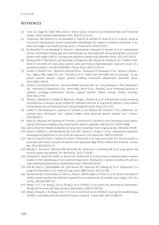 CHAPTER 8
136
REFERENCES
[1] Torre LA, Siegel RL, Ward EM, Jemal A. Global Cancer Incidence and Mortality Rates and Trends-An
Update. Cancer Epidemiol Biomarkers Prev. 2016;25 (1):16-25.
[2] Dingemans AM, Bootsma G, van Baardwijk A, Reymen B, Wanders R, Brans B, et al. A phase I study of
concurrent individualized, isotoxic accelerated radiotherapy and cisplatin-vinorelbine-cetuximab in pa-
tients with stage III non-small-cell lung cancer. J Thorac Oncol. 2014;9:710-6.
[3] De Ruysscher D, van Baardwijk A, Steevens J, Botterweck A, Bosmans G, Reymen B, et al. Individualised
isotoxic accelerated radiotherapy and chemotherapy are associated with improved long-term survival of
patients with stage III NSCLC: a prospective population-based study. Radiother Oncol. 2012;102:228-33.
[4] De Ruysscher D, Wanders R, van Baardwijk A, Dingemans AM, Reymen B, Houben R, et al. Radical treat-
ment of non-small-cell lung cancer patients with synchronous oligometastases: long-term results of a
prospective phase II trial (Nct01282450). J Thorac Oncol. 2012;7:1547-55.
[5] Lambin P, Roelofs E Fau - Reymen B, Reymen B Fau - Velazquez ER, Velazquez Er Fau - Buijsen J, Buijsen J
Fau - Zegers CML, Zegers Cm Fau - Carvalho S, et al. 'Rapid Learning health care in oncology' - an ap-
proach towards decision support systems enabling customised radiotherapy'. Radiother Oncol.
2013;109(1):159-64.
[6] Lambin P, van Stiphout Rg Fau - Starmans MHW, Starmans Mh Fau - Rios-Velazquez E, Rios-Velazquez E
Fau - Nalbantov G, Nalbantov G Fau - Aerts HJWL, Aerts Hj Fau - Roelofs E, et al. Predicting outcomes in
radiation oncology--multifactorial decision support systems. Nature reviews Clinical oncology.
2013;10(1):27-40.
[7] Oberije C, Nalbantov G, Dekker A, Boersma L, Borger J, Reymen B, et al. A prospective study comparing
the predictions of doctors versus models for treatment outcome of lung cancer patients: a step toward
individualized care and shared decision making. Radiother Oncol. 2014;112:37-43.
[8] Lambin P, Rios-Velazquez E, Leijenaar R, Carvalho S, van Stiphout RG, Granton P, et al. Radiomics: ex-
tracting more information from medical images using advanced feature analysis. Eur J Cancer.
2012;48:441-6.
[9] Aerts HJ, Velazquez ER, Leijenaar RT, Parmar C, Grossmann P, Carvalho S, et al. Decoding tumour pheno-
type by noninvasive imaging using a quantitative radiomics approach. Nat Commun. 2014;5:4006.
[10] Sozzi G, Boeri M. Potential biomarkers for lung cancer screening. Transl Lung Cancer Res. 2014;3(3):139-48.
[11] Donati V, Boldrini L, Dell'Omodarme M, Prati MC, Faviana P, Camacci T, et al. Osteopontin expression
and prognostic significance in non-small cell lung cancer. Clin Cancer Res. 2005;11:6459-65.
[12] Fiala O, Pesek M, Finek J, Topolcan O, Racek J, Minarik M, et al. High serum level of C-reactive protein is
associated with worse outcome of patients with advanced-stage NSCLC treated with erlotinib. Tumour
Biol. 2015;36(12):9215-22.
[13] Mendes F, Antunes C, Abrantes AM, Goncalves AC, Nobre-Gois I, Sarmento AB, et al. Lung cancer: the
immune system and radiation. Br J Biomed Sci. 2015;72:78-84.
[14] Ostheimer C, Bache M, Guttler A, Kotzsch M, Vordermark D. A pilot study on potential plasma hypoxia
markers in the radiotherapy of non-small cell lung cancer. Osteopontin, carbonic anhydrase IX and vas-
cular endothelial growth factor. Strahlenther Onkol. 2014;190:276-82.
[15] Rud AK, Boye K, Oijordsbakken M, Lund-Iversen M, Halvorsen AR, Solberg SK, et al. Osteopontin is a
prognostic biomarker in non-small cell lung cancer. BMC Cancer. 2013;13:540.
[16] Sanmamed MF, Carranza-Rua O, Alfaro C, Onate C, Martin-Algarra S, Perez G, et al. Serum interleukin-8
reflects tumour burden and treatment response across malignancies of multiple tissue origins. Clin Can-
cer Res. 2014;20:5697-707.
[17] Wang J, Yi Y, Li B, Wang Z, Sun H, Zhang P, et al. CYFRA21-1 can predict the sensitivity to chemoradio-
therapy of non-small-cell lung carcinoma. Biomarkers. 2010;15:594-601.
[18] Wang J, Zhang N, Li B, Wang Z, Sun H, Yi Y, et al. Decline of serum CYFRA21-1 during chemoradiotherapy
of NSCLC: a probable predictive factor for tumour response. Tumour Biol. 2011;32:689-95.
 