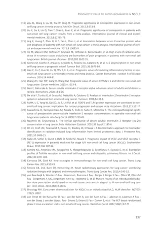 PROGNOSTIC VALUE OF BLOOD-BIOMARKERS IN NSCLC
137
[19] Zou XL, Wang C, Liu KE, Nie W, Ding ZY. Prognostic significance of osteopontin expression in non-small-
cell lung cancer: A meta-analysis. Mol Clin Oncol. 2015;3:633-8.
[20] Liu Y, Gu X, Lin Q, Tian T, Shao L, Yuan C, et al. Prognostic significance of osteopontin in patients with
non-small cell lung cancer: results from a meta-analysis. International journal of clinical and experi-
mental medicine. 2015;8:12765-73.
[21] Jing X, Huang C, Zhou H, Li C, Fan L, Chen J, et al. Association between serum C-reactive protein value
and prognosis of patients with non-small cell lung cancer: a meta-analysis. International journal of clini-
cal and experimental medicine. 2015;8:10633-9.
[22] Ilie M, Mazure NM, Hofman V, Ammadi RE, Ortholan C, Bonnetaud C, et al. High levels of carbonic anhy-
drase IX in tumour tissue and plasma are biomarkers of poor prognostic in patients with non-small cell
lung cancer. British journal of cancer. 2010;102:1627-35.
[23] Gomes M, Coelho A, Araujo A, Azevedo A, Teixeira AL, Catarino R, et al. IL-6 polymorphism in non-small
cell lung cancer: a prognostic value? Tumour Biol. 2015;36:3679-84.
[24] Liao C, Yu Z, Guo W, Liu Q, Wu Y, Li Y, et al. Prognostic value of circulating inflammatory factors in non-
small cell lung cancer: a systematic review and meta-analysis. Cancer biomarkers : section A of Disease
markers. 2014;14:469-81.
[25] Zhang ZH, Han YW, Liang H, Wang LM. Prognostic value of serum CYFRA21-1 and CEA for non-small-cell
lung cancer. Cancer medicine. 2015;4:1633-8.
[26] Bien E, Balcerska A. Serum soluble interleukin 2 receptor alpha in human cancer of adults and children: a
review. Biomarkers. 2008;13:1-26.
[27] De Vita F, Turitto G, di Grazia M, Frattolillo A, Catalano G. Analysis of interleukin-2/interleukin-2 receptor
system in advanced non-small-cell lung cancer. Tumouri. 1998;84:33-8.
[28] Fu HY, Li C, Yang W, Gai XD, Jia T, Lei YM, et al. FOXP3 and TLR4 protein expression are correlated in non-
small cell lung cancer: implications for tumour progression and escape. Acta Histochem. 2013;115:151-7.
[29] Kawashima O, Kamiyoshihara M, Sakata S, Endo K, Saito R, Morishita Y. The clinicopathological signifi-
cance of preoperative serum-soluble interleukin-2 receptor concentrations in operable non-small-cell
lung cancer patients. Ann Surg Oncol. 2000;7:239-45.
[30] Naumnik W, Chyczewska E. The clinical significance of serum soluble interleukin 2 receptor (sIL-2R)
concentration in lung cancer. Folia Histochem Cytobiol. 2001;39 Suppl 2:185-6.
[31] Oh JH, Craft JM, Townsend R, Deasy JO, Bradley JD, El Naqa I. A bioinformatics approach for biomarker
identification in radiation-induced lung inflammation from limited proteomics data. J Proteome Res.
2011;10:1406-15.
[32] Rades D, Setter C, Dunst J, Dahl O, Schild SE, Noack F. Prognostic impact of VEGF and VEGF receptor 1
(FLT1) expression in patients irradiated for stage II/III non-small cell lung cancer (NSCLC). Strahlenther
Onkol. 2010;186:307-14.
[33] Samara KD, Antoniou KM, Karagiannis K, Margaritopoulos G, Lasithiotaki I, Koutala E, et al. Expression
profiles of Toll-like receptors in non-small cell lung cancer and idiopathic pulmonary fibrosis. Int J Oncol.
2012;40:1397-404.
[34] Carrizosa DR, Gold KA. New strategies in immunotherapy for non-small cell lung cancer. Transl Lung
Cancer Res. 2015;4:553-9.
[35] Simone CB, 2nd, Burri SH, Heinzerling JH. Novel radiotherapy approaches for lung cancer: combining
radiation therapy with targeted and immunotherapies. Transl Lung Cancer Res. 2015;4:545-52.
[36] van Baardwijk A, Wanders S Fau - Boersma L, Boersma L Fau - Borger J, Borger J Fau - Ollers M, Ollers M
Fau - Dingemans A-MC, Dingemans Am Fau - Bootsma G, et al. Mature results of an individualized radia-
tion dose prescription study based on normal tissue constraints in stages I to III non-small-cell lung can-
cer. J Clin Oncol. 2010;28(8):1380-6.
[37] Oncology MR. Concurrent chemo-radiation for NSCLC to an individualized MLD, NLM identifier: NCT005
72325. 2007.
[38] van Elmpt W, De Ruysscher D Fau - van der Salm A, van der Salm A Fau - Lakeman A, Lakeman A Fau -
van der Stoep J, van der Stoep J Fau - Emans D, Emans D Fau - Damen E, et al. The PET-boost randomised
phase II dose-escalation trial in non-small cell lung cancer. Radiother Oncol. 2012;104(1):67-71.
 