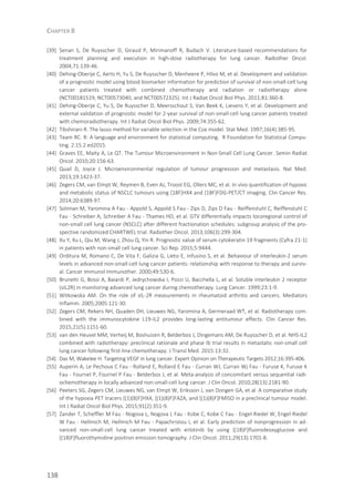 CHAPTER 8
138
[39] Senan S, De Ruysscher D, Giraud P, Mirimanoff R, Budach V. Literature-based recommendations for
treatment planning and execution in high-dose radiotherapy for lung cancer. Radiother Oncol.
2004;71:139-46.
[40] Dehing-Oberije C, Aerts H, Yu S, De Ruysscher D, Menheere P, Hilvo M, et al. Development and validation
of a prognostic model using blood biomarker information for prediction of survival of non-small-cell lung
cancer patients treated with combined chemotherapy and radiation or radiotherapy alone
(NCT00181519, NCT00573040, and NCT00572325). Int J Radiat Oncol Biol Phys. 2011;81:360-8.
[41] Dehing-Oberije C, Yu S, De Ruysscher D, Meersschout S, Van Beek K, Lievens Y, et al. Development and
external validation of prognostic model for 2-year survival of non-small-cell lung cancer patients treated
with chemoradiotherapy. Int J Radiat Oncol Biol Phys. 2009;74:355-62.
[42] Tibshirani R. The lasso method for variable selection in the Cox model. Stat Med. 1997;16(4):385-95.
[43] Team RC. R: A language and environment for statistical computing. R Foundation for Statistical Compu-
ting. 2.15.2 ed2015.
[44] Graves EE, Maity A, Le QT. The Tumour Microenvironment in Non-Small Cell Lung Cancer. Semin Radiat
Oncol. 2010;20:156-63.
[45] Quail D, Joyce J. Microenvironmental regulation of tumour progression and metastasis. Nat Med.
2013;19:1423-37.
[46] Zegers CM, van Elmpt W, Reymen B, Even AJ, Troost EG, Ollers MC, et al. In vivo quantification of hypoxic
and metabolic status of NSCLC tumours using [18F]HX4 and [18F]FDG-PET/CT imaging. Clin Cancer Res.
2014;20:6389-97.
[47] Soliman M, Yaromina A Fau - Appold S, Appold S Fau - Zips D, Zips D Fau - Reiffenstuhl C, Reiffenstuhl C
Fau - Schreiber A, Schreiber A Fau - Thames HD, et al. GTV differentially impacts locoregional control of
non-small cell lung cancer (NSCLC) after different fractionation schedules: subgroup analysis of the pro-
spective randomized CHARTWEL trial. Radiother Oncol. 2013;106(3):299-304.
[48] Xu Y, Xu L, Qiu M, Wang J, Zhou Q, Yin R. Prognostic value of serum cytokeratin 19 fragments (Cyfra 21-1)
in patients with non-small cell lung cancer. Sci Rep. 2015;5:9444.
[49] Orditura M, Romano C, De Vita F, Galizia G, Lieto E, Infusino S, et al. Behaviour of interleukin-2 serum
levels in advanced non-small-cell lung cancer patients: relationship with response to therapy and surviv-
al. Cancer Immunol Immunother. 2000;49:530-6.
[50] Brunetti G, Bossi A, Baiardi P, Jedrychowska I, Pozzi U, Bacchella L, et al. Soluble interleukin 2 receptor
(sIL2R) in monitoring advanced lung cancer during chemotherapy. Lung Cancer. 1999;23:1-9.
[51] Witkowska AM. On the role of sIL-2R measurements in rheumatoid arthritis and cancers. Mediators
Inflamm. 2005;2005:121-30.
[52] Zegers CM, Rekers NH, Quaden DH, Lieuwes NG, Yaromina A, Germeraad WT, et al. Radiotherapy com-
bined with the immunocytokine L19-IL2 provides long-lasting antitumour effects. Clin Cancer Res.
2015;21(5):1151-60.
[53] van den Heuvel MM, Verheij M, Boshuizen R, Belderbos J, Dingemans AM, De Ruysscher D, et al. NHS-IL2
combined with radiotherapy: preclinical rationale and phase Ib trial results in metastatic non-small cell
lung cancer following first-line chemotherapy. J Transl Med. 2015:13:32.
[54] Das M, Wakelee H. Targeting VEGF in lung cancer. Expert Opinion on Therapeutic Targets 2012;16:395-406.
[55] Auperin A, Le Pechoux C Fau - Rolland E, Rolland E Fau - Curran WJ, Curran Wj Fau - Furuse K, Furuse K
Fau - Fournel P, Fournel P Fau - Belderbos J, et al. Meta-analysis of concomitant versus sequential radi-
ochemotherapy in locally advanced non-small-cell lung cancer. J Clin Oncol. 2010;28(13):2181-90.
[56] Peeters SG, Zegers CM, Lieuwes NG, van Elmpt W, Eriksson J, van Dongen GA, et al. A comparative study
of the hypoxia PET tracers [(1)(8)F]HX4, [(1)(8)F]FAZA, and [(1)(8)F]FMISO in a preclinical tumour model.
Int J Radiat Oncol Biol Phys. 2015;91(2):351-9.
[57] Zander T, Scheffler M Fau - Nogova L, Nogova L Fau - Kobe C, Kobe C Fau - Engel-Riedel W, Engel-Riedel
W Fau - Hellmich M, Hellmich M Fau - Papachristou I, et al. Early prediction of nonprogression in ad-
vanced non-small-cell lung cancer treated with erlotinib by using [(18)F]fluorodeoxyglucose and
[(18)F]fluorothymidine positron emission tomography. J Clin Oncol. 2011;29(13):1701-8.
 