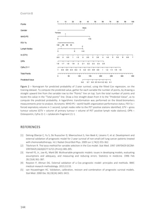 CHAPTER 8
144
Figure 2 – Nomogram for predicted probability of 2-year survival, using the fitted Cox regression, on the
training dataset. To compute the predicted value, gather for each variable the number of points, by drawing a
straight upward line from the variable row to the “Points” line on top. Sum the total number of points and
locate this value in the “Total points” line. Draw a line straight down from it to the “Predicted Value”, as to
compute the predicted probability. A logarithmic transformation was performed on the blood-biomarkers
measurements prior to analysis. Acronyms: WHO-PS – world health organization performance status; FEV 1s –
forced expiratory volume in 1 second; Lymph nodes refer to the PET positive stations identified; GTV – gross
tumour volume (GTV = volume of primary tumour + volume of PET positive lymph node stations); OPN –
Osteopontin; Cyfra 21-1 – cytokeratin fragment 21-1.
REFERENCES
[1] Dehing-Oberije C, Yu S, De Ruysscher D, Meersschout S, Van Beek K, Lievens Y, et al. Development and
external validation of prognostic model for 2-year survival of non-small-cell lung cancer patients treated
with chemoradiotherapy. Int J Radiat Oncol Biol Phys. 2009 Jun 1;74(2):355-362.
[2] Tibshirani R. The lasso method for variable selection in the Cox model. Stat Med. 1997 19970429 DCOM-
19970429;16(4)(0277-6715 (Print)):385-395.
[3] Harrell FE, Jr., Lee KL, Mark DB. Multivariable prognostic models: issues in developing models, evaluating
assumptions and adequacy, and measuring and reducing errors. Statistics in medicine. 1996 Feb
28;15(4):361-387.
[4] Royston P, Altman DG. External validation of a Cox prognostic model: principles and methods. BMC
medical research methodology. 2013;13:33.
[5] van Houwelingen HC. Validation, calibration, revision and combination of prognostic survival models.
Stat Med. 2000 Dec 30;19(24):3401-3415.
 