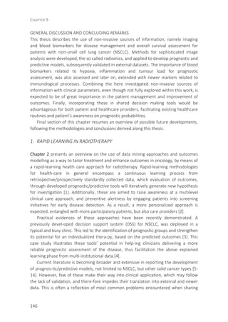 CHAPTER 9
146
GENERAL DISCUSSION AND CONCLUDING REMARKS
This thesis describes the use of non-invasive sources of information, namely imaging
and blood biomarkers for disease management and overall survival assessment for
patients with non-small cell lung cancer (NSCLC). Methods for sophisticated image
analysis were developed, the so called radiomics, and applied to develop prognostic and
predictive models, subsequently validated in external datasets. The importance of blood
biomarkers related to hypoxia, inflammation and tumour load for prognostic
assessment, was also assessed and later on, extended with newer markers related to
immunological processes. Combining the here investigated non-invasive sources of
information with clinical parameters, even though not fully explored within this work, is
expected to be of great importance in the patient management and improvement of
outcomes. Finally, incorporating these in shared decision making tools would be
advantageous for both patient and healthcare providers, facilitating existing healthcare
routines and patient’s awareness on prognostic probabilities.
Final section of this chapter resumes an overview of possible future developments,
following the methodologies and conclusions derived along this thesis.
1. RAPID LEARNING IN RADIOTHERAPY
Chapter 2 presents an overview on the use of data mining approaches and outcomes
modelling as a way to tailor treatment and enhance outcomes in oncology, by means of
a rapid-learning health care approach for radiotherapy. Rapid-learning methodologies
for health-care in general encompass a continuous learning process from
retrospective/prospectively standardly collected data, which evaluation of outcomes,
through developed prognostic/predictive tools will iteratively generate new hypothesis
for investigation [1]. Additionally, these are aimed to raise awareness at a multilevel
clinical care approach, and preventive alertness by engaging patients into screening
initiatives for early disease detection. As a result, a more personalized approach is
expected, entangled with more participatory patients, but also care providers [2].
Practical evidences of these approaches have been recently demonstrated. A
previously devel-oped decision support system (DSS) for NSCLC, was deployed in a
typical and busy clinic. This led to the identification of prognostic groups and strengthen
its potential for an individualized thera-py, based on the predicted outcomes [3]. This
case study illustrates these tools’ potential in help-ing clinicians delivering a more
reliable prognostic assessment of the disease, thus facilitation the above explained
learning phase from multi-institutional data.[4].
Current literature is becoming broader and extensive in reporting the development
of prognos-tic/predictive models, not limited to NSCLC, but other solid cancer types [5-
14]. However, few of these make their way into clinical application, which may follow
the lack of validation, and there-fore impedes their translation into external and newer
data. This is often a reflection of most common problems encountered when sharing
 