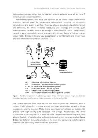 GENERAL DISCUSSION, CONCLUDING REMARKS AND FUTURE PERSPECTIVES
147
data across institutes, either due to legal con-straints, patients’ own will or even IT
infrastructures non-compatibilities.
Radiotherapy-specific data have the potential to be shared across international
institutes, without need for burdensome reinventions, assuming its uniformity,
completeness and quality is verified. This may follow a standardized protocol, format
and semantics, for which controlled vocabulary and ontology are verified, given
interoperability between clinical technological infrastructures exists. Nevertheless,
patient privacy, particularly across international institutes being a delicate matter
should not be disregarded in any way, as application of confidentiality and privacy rules
and laws differ between different countries [15].
Figure 1 – Rapid-learning systems in radiotherapy require clinical information systems integra-tion. Datasets
for research purposes are often stored in date warehouses for further analysis [15].
The current transition from paper records into more sophisticated electronic medical
records (EMD), allows for, not only a more structured information, as well as highly
increases its sharing potential. Modern data warehouse technologies are expected to
provide with high quality data collection and storage. Nevertheless, the initial
burdensome in data digitization, is expected to be compensated on the long term, with
a higher flexibility of data handling and information extrac-tion for newer studies (Figure
1) [16]. Not to forget that, data collection is the most time-consuming and often prone
to errors task, particularly when conducted by humans.
 