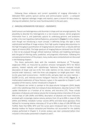 CHAPTER 9
148
Following these evidences and current availability of imaging information in
dedicated PACS systems (picture archive and communication system - a computer
network for digitized radiologic images and reports), opens a branch for data analysis,
sharing and validation, that has never found equivalent in the past years.
2. IMAGING BIOMARKERS FOR NSCLC – RADIOMICS
Solid tumours are heterogeneous and dissimilar in shape and size amongst patients. The
possibility to describe this heterogeneity in a non-invasive manner, derive prognostic
information from it, and potentially capture its underlying genomic and proteomic
profile is the main hypothesis behind Radiomics, presented in Chapter 3. In this chapter,
even though not introducing a novel concept, it definitely brings into light a more
sophisticated workflow of image analysis, from high quality imaging data acquisition to
the high-throughput quantification of imaging features derived from a robustly defined
region-of-interest (ROI). The large spectrum of imaging features retrieved from this ROI
is then to be analyzed through refined statistical methods and modelling techniques
with the goal of inferring useful, predictive, and prognostic information. Following this
conceptual presentation of the project, many studies were conducted and are discussed
in the following chapters.
This thesis particularly deals with the metabolic distribution of 18
F-fluorode-
oxyglucose (FDG), as measured by positron emission tomography (PET) for NSCLC
patients, treated radically with radiotherapy. Radiomics features analyzed include
descriptors of shape and size (n=9), first order statistics (n=16), texture information
(second order statistics) – with the three sub-categories run length grey level – RLGL
(n=11), grey level co-occurrence – GLCM (n=22), and grey level size zone matrices –
GLSZM (n=11), and intensity-volume histogram features (IVH) (n=45) (Figure 2). A
mathematical explanation of these features is given in the appendix to Chapter 5, with
exception of IVH metrics, further introduced in Chapter 4.
IVH features are similar in concept to the dose-volume histograms (DVH) deeply
used in the radiotherapy field, but instead of dose distributions, describe tumour’s FDG
uptake distribution as a function of its volume, and vice-versa [17]. These include
descriptors of absolute and relative volume for increasing relative intensities of 10 up to
90% in steps of 10% (AVRIx and RVRIx); descriptors of absolute and mean intensities
enclosed with increasingly relative volume portions from 10 up to 90% in steps of 10%
(AIRVx and MIRVx); metabolic tumour volume (MTV) and total lesion glycolysis (TLG)
defined for increasing relative intensities of 10 up to 90% in steps of 10% (MTVRIx and
TLGRIx). Note that MIRV, MTV and TLG curves were introduced later in the in-house
develop toolbox for feature extraction,and therefore not accounted for the stability
analysis performed in Chapter 5. A similar analysis was later conducted before their
inclusion in the studies presented in chapters 6 and 7.
 