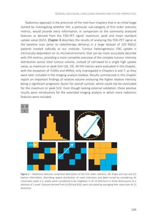 GENERAL DISCUSSION, CONCLUDING REMARKS AND FUTURE PERSPECTIVES
149
Radiomics approach is the precursor of the next four chapters that in an initial stage
started by investigating whether IVH, a particular sub-category of first order statistics
metrics, would provide extra information, in comparison to the commonly analyzed
features as derived from the FDG-PET signal: maximum, peak and mean standard
uptake value (SUV). Chapter 4 describes the results of analyzing the FDG-PET signal at
the baseline scan (prior to radiotherapy delivery) in a large dataset of 220 NSCLC
patients treated radically at our institute. Tumour heterogeneous FDG uptake is
intrinsically dependent on its microenvironment, that can be more accurately describe
with IVH metrics, providing a more complete overview of the complex tumour intensity
distribution across total tumour volume, instead of narrowed to a single high uptake
value, as maximum or peak SUV [18, 19]. All IVH metrics were evaluated in this chapter,
with the exception of TLGRIx and MIRVx, only investigated in Chapters 6 and 7, as they
were later included in the imaging analysis toolbox. Results summarized in this chapter
report on important findings of relative volume enclosing the higher relative intensity
being a significant prognostic factor for overall survival, which could not be concluded
for the maximum or peak SUV. Even though lacking external validation, these positive
results were introductory for the extended imaging analysis in which more radiomics
features were included.
Figure 2 – Radiomics features comprised descriptors of (A) first order statistics, (B) shape and size and (C)
texture information, describing spatial distribution of voxel intensities and deter-mined by considering 26
connected voxels (i.e. voxels were considered to be neighbors in all 13 directions in three dimensions) at a
distance of 1 voxel. Features derived from GLCM and RLGL were calculated by averaging their value over all 13
directions.
 