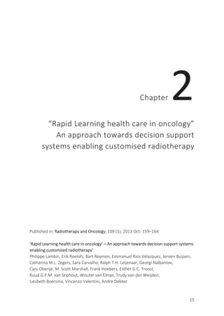 15
Chapter 2
“Rapid Learning health care in oncology”
An approach towards decision support
systems enabling customised radiotherapy
Published in: Radiotherapy and Oncology, 109 (1), 2013 Oct: 159–164
‘Rapid Learning health care in oncology’ – An approach towards decision support systems
enabling customised radiotherapy’
Philippe Lambin, Erik Roelofs, Bart Reymen, Emmanuel Rios Velazquez, Jeroen Buijsen,
Catharina M.L. Zegers, Sara Carvalho, Ralph T.H. Leijenaar, Georgi Nalbantov,
Cary Oberije, M. Scott Marshall, Frank Hoebers, Esther G.C. Troost,
Ruud G.P.M. van Stiphout, Wouter van Elmpt, Trudy van der Weijden,
Liesbeth Boersma, Vincenzo Valentini, Andre Dekker
 
