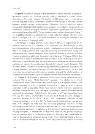 CHAPTER 9
150
Chapter 5 presents an analysis on the stability of Radiomics features, assessed in a
test-retest scenario and through multiple radiation oncologist’s primary tumour
delineations. Test-retest included the analysis of PET scans from 11 liver cancer
patients, acquired one day apart with no treatment administered in between. Multiple
observers analysis involved the investigation of Radiomics features’ robustness against
manual and independent delineations. These were per-formed by five independent and
experienced radiation oncologist, who were required to segment the primary tumour
on pre-radiotherapy fused PET-CT scans, blinded to each other’s delineations. Solely 77
out of 118 features achieved a high stability in both tests, defined as an intraclass corre-
lation (ICC) larger than 0.85. These were included in the subsequent analyses in the
studies pre-sented in Chapters 6 and 7.
A bottleneck of imaging analysis, and particularly PET, is its dependence on the
followed protocol for FDG injection, scan acquisition and reconstruction as well
correction protocols. In this scenar-io, stability tests become an important and crucial
step in the imaging analysis and prognostic modelling, particularly when dealing with
independent and external validation scans, often per-formed in different scanners.
Previous studies have addressed this matter, particularly for CT imaging [20-22]. One
should however keep in mind that this step provides a more reliable ap-proach when
performed in scans acquired with the same scanner and following the same acquisi-tion
protocols, as data in the development datasets for sequent model derivation. This
should be deeply considered in the future, by means of using phantom acquisitions, for
instance. However, and even though with this limitation, one can rely on this approach
to provide a good estimation for accurate selection amongst the whole spectrum of
Radiomics features in order to proceed analysis with the most stable and robust ones.
In Chapter 6 the changes of radiomics features early during radiotherapy were
analyzed, the so-called “Delta Radiomics” approach. Few studies have already
addressed the importance of meas-uring the changes in FDG uptake patterns, early
during treatment, in order to improve outcomes in a stage at which treatment
adaptation is still a possibility. These have included mainly first order descriptors,
metabolic tumour volume – MTV (the highly uptake region above a defined threshold)
and total lesion glycolysis – TLG (defined as the product of MTV with its enclosed mean
SUV) [23-27]. Here, a multivariable model was built, based on early changes in
Radiomics features in 52 NSCLC patients, and subsequently validated in two
independent datasets (n=32 and 26). The final model included, at least, one variable
from each category. To note that the univariable percentage variation of most
commonly assessed features (maximum, mean and peak SUV, and tumour volume) was
not statistically significant. In addition to the benefit of combining heterogeneous
imaging descriptors, as offered with the Radiomics approach, the greatest advantage
here documented refers to the validation performed. The use of two independent and
external datasets offers protection against model fit in independent data of the one
used in the development phase. This is a crucial step when moving towards the clinical
 