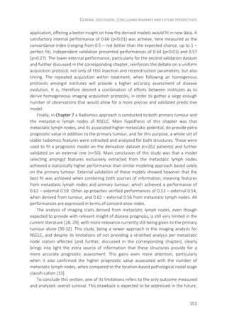 GENERAL DISCUSSION, CONCLUDING REMARKS AND FUTURE PERSPECTIVES
151
application, offering a better insight on how the derived models would fit in new data. A
satisfactory internal performance of 0.66 (p<0.01) was achieve, here measured as the
concordance-index (ranging from 0.5 – not better than the expected chance, up to 1 –
perfect fit). Independent validation presented performances of 0.64 (p<0.01) and 0.57
(p=0.27). The lower external performance, particularly for the second validation dataset
and further discussed in the corresponding chapter, reinforces the debate on a uniform
acquisition protocol, not only of FDG injection and reconstruction parameters, but also
timing. The repeated acquisition within treatment, when following an homogenous
protocols amongst institutes will provide a higher accuracy assessment of disease
evolution. It is, therefore desired a combination of efforts between institutes as to
derive homogeneous imaging acquisition protocols, in order to gather a large enough
number of observations that would allow for a more precise and validated predic-tive
model.
Finally, in Chapter 7 a Radiomics approach is conducted to both primary tumour and
the metastat-ic lymph nodes of NSCLC. Main hypothesis of this chapter was that
metastatic lymph nodes, and its associated higher metastatic potential, do provide extra
prognostic value in addition to the primary tumour, and for this purpose, a whole set of
stable radiomics features were extracted and analyzed for both structures. These were
used to fit a prognostic model on the derivation dataset (n=262 patients) and further
validated on an external one (n=50). Main conclusion of this study was that a model
selecting amongst features exclusively extracted from the metastatic lymph nodes
achieved a statistically higher performance than similar modeling approach based solely
on the primary tumour. External validation of these models showed however that the
best fit was achieved when combining both sources of information, meaning features
from metastatic lymph nodes and primary tumour, which achieved a performance of
0.62 – external 0.59. Other ap-proaches verified performances of 0.53 – external 0.54,
when derived from tumour, and 0.62 – external 0.56 from metastatic lymph nodes. All
performances are expressed in terms of concord-ance-index.
The analysis of imaging traits derived from metastatic lymph nodes, even though
expected to provide with relevant insight of disease prognosis, is still very limited in the
current literature [28, 29], with more relevance currently still being given to the primary
tumour alone [30-32]. This study, being a newer approach in the imaging analysis for
NSCLC, and despite its limitations of not providing a stratified analysis per metastatic
node station affected (and further, discussed in the corresponding chapter), clearly
brings into light the extra source of information that these structures provide for a
more accurate prognostic assessment. This gains even more attention, particularly
when it also confirmed the higher prognostic value associated with the number of
metastatic lymph nodes, when compared to the location-based pathological nodal stage
classifi-cation [33].
To conclude this section, one of its limitations refers to the only outcome measured
and analyzed: overall survival. This drawback is expected to be addressed in the future,
 