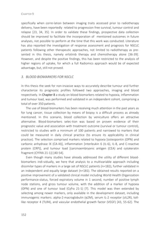 CHAPTER 9
152
specifically when corre-lation between imaging traits accessed prior to radiotherapy
delivery, have been reportedly related to progression free survival, tumour control and
relapse [23, 34, 35]. In order to validate these findings, prospective data collection
should be improved to facilitate the incorporation of mentioned outcomes in future
analyses, not possible to perform at the time that this work was conducted. Literature
has also reported the investigation of response assessment and prognosis for NSCLC
patients following other therapeutic approaches, not limited to radiotherapy as pre-
sented in this thesis, namely erlotinib therapy and chemotherapy alone [36-39].
However, and despite the positive findings, this has been restricted to the analysis of
higher regions of uptake, for which a full Radiomics approach would be of expected
advantage, but, still not proved.
3. BLOOD BIOMARKERS FOR NSCLC
In this thesis the seek for non-invasive ways to accurately describe tumour and further
characterize its prognostic profiles followed two approaches, imaging and blood
respectively. In Chapter 8 a study on blood-biomarkers related to hypoxia, inflammation
and tumour load, was performed and validated in an independent cohort, comprising a
total of over 350 patients.
The use of blood-biomarkers has been receiving much attention in the past years as
for lung cancer, tissue collection by means of biopsy is a difficult process as already
mentioned. In this scenario, blood collection by veniculture offers an attractive
alternative. Blood-biomarkers selec-tion was based on proven evidence of their
prognostic value and association with treatment outcome (survival or tumour control),
restricted to studies with a minimum of 100 patients and narrowed to markers that
could be measured in daily clinical practice (to ensure its applicability in clinical
practice). The selection comprised markers related to hypoxia [osteopontin (OPN) and
carbonic anhydrase IX (CA-IX)], inflammation [interleukin 6 (IL-6), IL-8, and C-reactive
protein (CRP)], and tumour load [carcinoembryonic antigen (CEA) and cytokeratin
fragment (CYFRA 21-1)] [40-54].
Even though many studies have already addressed the utility of different blood-
biomarkers indi-vidually, we here that analysis to a multivariable approach including
dissimilar types of markers in a large set of NSCLC patients (n=182), further validated in
an independent and equally large dataset (n=181). The obtained results reported on a
positive improvement of a validated clinical model including World Health Organization
performance-status, forced expiratory volume in 1 second, number of positive lymph
node stations, and gross tumour volume, with the addition of a marker of hypoxia
(OPN) and one of tumour load (Cyfra 21-1) [7]. This model was then extended by
selecting among newer markers, only available in the development dataset, including
immunogenic markers: alpha-2-macroglobulin (α2M), serum IL-2 receptor (sIL2R), toll-
like receptor 4 (TLR4), and vascular endothelial growth factor (VEGF) [43, 55-62]. The
 