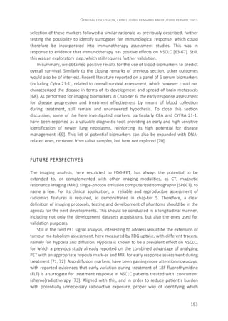 GENERAL DISCUSSION, CONCLUDING REMARKS AND FUTURE PERSPECTIVES
153
selection of these markers followed a similar rationale as previously described, further
testing the possibility to identify surrogates for immunological response, which could
therefore be incorporated into immunotherapy assessment studies. This was in
response to evidence that immunotherapy has positive effects on NSCLC [63-67]. Still,
this was an exploratory step, which still requires further validation.
In summary, we obtained positive results for the use of blood-biomarkers to predict
overall sur-vival. Similarly to the closing remarks of previous section, other outcomes
would also be of inter-est. Recent literature reported on a panel of 6 serum biomarkers
(including Cyfra 21-1), related to overall survival assessment, which however could not
characterized the disease in terms of its development and spread of brain metastasis
[68]. As performed for imaging biomarkers in Chap-ter 6, the early response assessment
for disease progression and treatment effectiveness by means of blood collection
during treatment, still remain and unanswered hypothesis. To close this section
discussion, some of the here investigated markers, particularly CEA and CYFRA 21-1,
have been reported as a valuable diagnostic tool, providing an early and high sensitive
identification of newer lung neoplasms, reinforcing its high potential for disease
management [69]. This list of potential biomarkers can also be expanded with DNA-
related ones, retrieved from saliva samples, but here not explored [70].
FUTURE PERSPECTIVES
The imaging analysis, here restricted to FDG-PET, has always the potential to be
extended to, or complemented with other imaging modalities, as CT, magnetic
resonance imaging (MRI), single-photon emission computerized tomography (SPECT), to
name a few. For its clinical application, a reliable and reproducible assessment of
radiomics features is required, as demonstrated in chap-ter 5. Therefore, a clear
definition of imaging protocols, testing and development of phantoms should be in the
agenda for the next developments. This should be conducted in a longitudinal manner,
including not only the development datasets acquisitions, but also the ones used for
validation purposes.
Still in the field PET signal analysis, interesting to address would be the extension of
tumour me-tabolism assessment, here measured by FDG uptake, with different tracers,
namely for hypoxia and diffusion. Hypoxia is known to be a prevalent effect on NSCLC,
for which a previous study already reported on the combined advantage of analyzing
PET with an appropriate hypoxia mark-er and MRI for early response assessment during
treatment [71, 72]. Also diffusion markers, have been gaining more attention nowadays,
with reported evidences that early variation during treatment of 18F-fluorothymidine
(FLT) is a surrogate for treatment response in NSCLC patients treated with concurrent
(chemo)radiotherapy [73]. Aligned with this, and in order to reduce patient’s burden
with potentially unnecessary radioactive exposure, proper way of identifying which
 