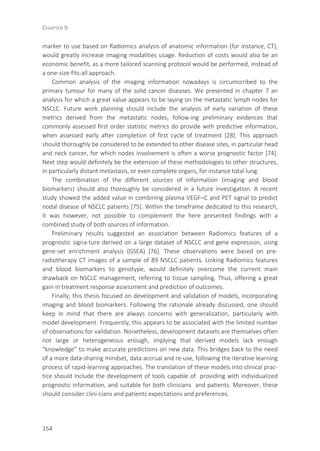 CHAPTER 9
154
marker to use based on Radiomics analysis of anatomic information (for instance, CT),
would greatly increase imaging modalities usage. Reduction of costs would also be an
economic benefit, as a more tailored scanning protocol would be performed, instead of
a one-size-fits-all approach.
Common analysis of the imaging information nowadays is circumscribed to the
primary tumour for many of the solid cancer diseases. We presented in chapter 7 an
analysis for which a great value appears to be laying on the metastatic lymph nodes for
NSCLC. Future work planning should include the analysis of early variation of these
metrics derived from the metastatic nodes, follow-ing preliminary evidences that
commonly assessed first order statistic metrics do provide with predictive information,
when assessed early after completion of first cycle of treatment [28]. This approach
should thoroughly be considered to be extended to other disease sites, in particular head
and neck cancer, for which nodes involvement is often a worse prognostic factor [74].
Next step would definitely be the extension of these methodologies to other structures,
in particularly distant metastasis, or even complete organs, for instance total lung.
The combination of the different sources of information (imaging and blood
biomarkers) should also thoroughly be considered in a future investigation. A recent
study showed the added value in combining plasma VEGF–C and PET signal to predict
nodal disease of NSCLC patients [75]. Within the timeframe dedicated to this research,
it was however, not possible to complement the here presented findings with a
combined study of both sources of information.
Preliminary results suggested an association between Radiomics features of a
prognostic signa-ture derived on a large dataset of NSCLC and gene expression, using
gene-set enrichment analysis (GSEA) [76]. These observations were based on pre-
radiotherapy CT images of a sample of 89 NSCLC patients. Linking Radiomics features
and blood biomarkers to genotype, would definitely overcome the current main
drawback on NSCLC management, referring to tissue sampling. Thus, offering a great
gain in treatment response assessment and prediction of outcomes.
Finally, this thesis focused on development and validation of models, incorporating
imaging and blood biomarkers. Following the rationale already discussed, one should
keep in mind that there are always concerns with generalization, particularly with
model development. Frequently, this appears to be associated with the limited number
of observations for validation. Nonetheless, development datasets are themselves often
not large or heterogeneous enough, implying that derived models lack enough
“knowledge” to make accurate predictions on new data. This bridges back to the need
of a more data-sharing mindset, data accrual and re-use, following the iterative learning
process of rapid-learning approaches. The translation of these models into clinical prac-
tice should include the development of tools capable of providing with individualized
prognostic information, and suitable for both clinicians and patients. Moreover, these
should consider clini-cians and patients expectations and preferences.
 