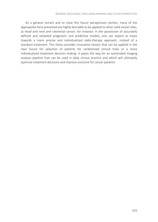 GENERAL DISCUSSION, CONCLUDING REMARKS AND FUTURE PERSPECTIVES
155
As a general remark and to close this future perspectives section, many of the
approaches here presented are highly desirable to be applied to other solid cancer sites,
as head and neck and colorectal cancer, for instance. In the possession of accurately
defined and validated prognostic and predictive models, one can expect to move
towards a more precise and individualized radio-therapy approach, instead of a
standard treatment. This thesis provides innovative factors that can be applied in the
near future for selection of patients for randomized clinical trials or a more
individualized treatment decision making. It paves the way for an automated imaging
analysis pipeline that can be used in daily clinical practice and which will ultimately
optimize treatment decisions and improve outcome for cancer patients.
 