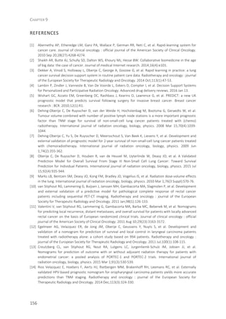 CHAPTER 9
156
REFERENCES
[1] Abernethy AP, Etheredge LM, Ganz PA, Wallace P, German RR, Neti C, et al. Rapid-learning system for
cancer care. Journal of clinical oncology : official journal of the American Society of Clinical Oncology.
2010 Sep 20;28(27):4268-4274.
[2] Shaikh AR, Butte AJ, Schully SD, Dalton WS, Khoury MJ, Hesse BW. Collaborative biomedicine in the age
of big data: the case of cancer. Journal of medical Internet research. 2014;16(4):e101.
[3] Dekker A, Vinod S, Holloway L, Oberije C, George A, Goozee G, et al. Rapid learning in practice: a lung
cancer survival decision support system in routine patient care data. Radiotherapy and oncology : journal
of the European Society for Therapeutic Radiology and Oncology. 2014 Oct;113(1):47-53.
[4] Lambin P, Zindler J, Vanneste B, Van De Voorde L, Eekers D, Compter I, et al. Decision Support Systems
for Personalized and Participative Radiation Oncology. Advanced drug delivery reviews. 2016 Jan 13.
[5] Wishart GC, Azzato EM, Greenberg DC, Rashbass J, Kearins O, Lawrence G, et al. PREDICT: a new UK
prognostic model that predicts survival following surgery for invasive breast cancer. Breast cancer
research : BCR. 2010;12(1):R1.
[6] Dehing-Oberije C, De Ruysscher D, van der Weide H, Hochstenbag M, Bootsma G, Geraedts W, et al.
Tumour volume combined with number of positive lymph node stations is a more important prognostic
factor than TNM stage for survival of non-small-cell lung cancer patients treated with (chemo)
radiotherapy. International journal of radiation oncology, biology, physics. 2008 Mar 15;70(4):1039-
1044.
[7] Dehing-Oberije C, Yu S, De Ruysscher D, Meersschout S, Van Beek K, Lievens Y, et al. Development and
external validation of prognostic model for 2-year survival of non-small-cell lung cancer patients treated
with chemoradiotherapy. International journal of radiation oncology, biology, physics. 2009 Jun
1;74(2):355-362.
[8] Oberije C, De Ruysscher D, Houben R, van de Heuvel M, Uyterlinde W, Deasy JO, et al. A Validated
Prediction Model for Overall Survival From Stage III Non-Small Cell Lung Cancer: Toward Survival
Prediction for Individual Patients. International journal of radiation oncology, biology, physics. 2015 Jul
15;92(4):935-944.
[9] Marks LB, Bentzen SM, Deasy JO, Kong FM, Bradley JD, Vogelius IS, et al. Radiation dose-volume effects
in the lung. International journal of radiation oncology, biology, physics. 2010 Mar 1;76(3 Suppl):S70-76.
[10] van Stiphout RG, Lammering G, Buijsen J, Janssen MH, Gambacorta MA, Slagmolen P, et al. Development
and external validation of a predictive model for pathological complete response of rectal cancer
patients including sequential PET-CT imaging. Radiotherapy and oncology : journal of the European
Society for Therapeutic Radiology and Oncology. 2011 Jan;98(1):126-133.
[11] Valentini V, van Stiphout RG, Lammering G, Gambacorta MA, Barba MC, Bebenek M, et al. Nomograms
for predicting local recurrence, distant metastases, and overall survival for patients with locally advanced
rectal cancer on the basis of European randomized clinical trials. Journal of clinical oncology : official
journal of the American Society of Clinical Oncology. 2011 Aug 10;29(23):3163-3172.
[12] Egelmeer AG, Velazquez ER, de Jong JM, Oberije C, Geussens Y, Nuyts S, et al. Development and
validation of a nomogram for prediction of survival and local control in laryngeal carcinoma patients
treated with radiotherapy alone: a cohort study based on 994 patients. Radiotherapy and oncology :
journal of the European Society for Therapeutic Radiology and Oncology. 2011 Jul;100(1):108-115.
[13] Creutzberg CL, van Stiphout RG, Nout RA, Lutgens LC, Jurgenliemk-Schulz IM, Jobsen JJ, et al.
Nomograms for prediction of outcome with or without adjuvant radiation therapy for patients with
endometrial cancer: a pooled analysis of PORTEC-1 and PORTEC-2 trials. International journal of
radiation oncology, biology, physics. 2015 Mar 1;91(3):530-539.
[14] Rios Velazquez E, Hoebers F, Aerts HJ, Rietbergen MM, Brakenhoff RH, Leemans RC, et al. Externally
validated HPV-based prognostic nomogram for oropharyngeal carcinoma patients yields more accurate
predictions than TNM staging. Radiotherapy and oncology : journal of the European Society for
Therapeutic Radiology and Oncology. 2014 Dec;113(3):324-330.
 