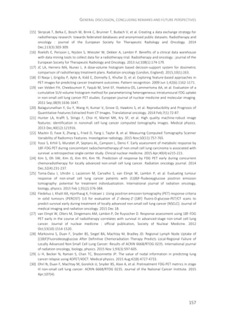 GENERAL DISCUSSION, CONCLUDING REMARKS AND FUTURE PERSPECTIVES
157
[15] Skripcak T, Belka C, Bosch W, Brink C, Brunner T, Budach V, et al. Creating a data exchange strategy for
radiotherapy research: towards federated databases and anonymised public datasets. Radiotherapy and
oncology : journal of the European Society for Therapeutic Radiology and Oncology. 2014
Dec;113(3):303-309.
[16] Roelofs E, Persoon L, Nijsten S, Wiessler W, Dekker A, Lambin P. Benefits of a clinical data warehouse
with data mining tools to collect data for a radiotherapy trial. Radiotherapy and oncology : journal of the
European Society for Therapeutic Radiology and Oncology. 2013 Jul;108(1):174-179.
[17] JC LA, Herrero MA, Nunez L. A dose-volume histogram based decision-support system for dosimetric
comparison of radiotherapy treatment plans. Radiation oncology (London, England). 2015;10(1):263.
[18] El Naqa I, Grigsby P, Apte A, Kidd E, Donnelly E, Khullar D, et al. Exploring feature-based approaches in
PET images for predicting cancer treatment outcomes. Pattern recognition. 2009 Jun 1;42(6):1162-1171.
[19] van Velden FH, Cheebsumon P, Yaqub M, Smit EF, Hoekstra OS, Lammertsma AA, et al. Evaluation of a
cumulative SUV-volume histogram method for parameterizing heterogeneous intratumoural FDG uptake
in non-small cell lung cancer PET studies. European journal of nuclear medicine and molecular imaging.
2011 Sep;38(9):1636-1647.
[20] Balagurunathan Y, Gu Y, Wang H, Kumar V, Grove O, Hawkins S, et al. Reproducibility and Prognosis of
Quantitative Features Extracted from CT Images. Translational oncology. 2014 Feb;7(1):72-87.
[21] Hunter LA, Krafft S, Stingo F, Choi H, Martel MK, Kry SF, et al. High quality machine-robust image
features: identification in nonsmall cell lung cancer computed tomography images. Medical physics.
2013 Dec;40(12):121916.
[22] Mackin D, Fave X, Zhang L, Fried D, Yang J, Taylor B, et al. Measuring Computed Tomography Scanner
Variability of Radiomics Features. Investigative radiology. 2015 Nov;50(11):757-765.
[23] Yossi S, Krhili S, Muratet JP, Septans AL, Campion L, Denis F. Early assessment of metabolic response by
18F-FDG PET during concomitant radiochemotherapy of non-small cell lung carcinoma is associated with
survival: a retrospective single-center study. Clinical nuclear medicine. 2015 Apr;40(4):e215-221.
[24] Kim S, Oh SW, Kim JS, Kim KH, Kim YK. Prediction of response by FDG PET early during concurrent
chemoradiotherapy for locally advanced non-small cell lung cancer. Radiation oncology journal. 2014
Dec;32(4):231-237.
[25] Toma-Dasu I, Uhrdin J, Lazzeroni M, Carvalho S, van Elmpt W, Lambin P, et al. Evaluating tumour
response of non-small cell lung cancer patients with (1)(8)F-fludeoxyglucose positron emission
tomography: potential for treatment individualization. International journal of radiation oncology,
biology, physics. 2015 Feb 1;91(2):376-384.
[26] Fledelius J, Khalil AA, Hjorthaug K, Frokiaer J. Using positron emission tomography (PET) response criteria
in solid tumours (PERCIST) 1.0 for evaluation of 2'-deoxy-2'-[18F] fluoro-D-glucose-PET/CT scans to
predict survival early during treatment of locally advanced non-small cell lung cancer (NSCLC). Journal of
medical imaging and radiation oncology. 2015 Dec 18.
[27] van Elmpt W, Ollers M, Dingemans AM, Lambin P, De Ruysscher D. Response assessment using 18F-FDG
PET early in the course of radiotherapy correlates with survival in advanced-stage non-small cell lung
cancer. Journal of nuclear medicine : official publication, Society of Nuclear Medicine. 2012
Oct;53(10):1514-1520.
[28] Markovina S, Duan F, Snyder BS, Siegel BA, Machtay M, Bradley JD. Regional Lymph Node Uptake of
[(18)F]Fluorodeoxyglucose After Definitive Chemoradiation Therapy Predicts Local-Regional Failure of
Locally Advanced Non-Small Cell Lung Cancer: Results of ACRIN 6668/RTOG 0235. International journal
of radiation oncology, biology, physics. 2015 Nov 1;93(3):597-605.
[29] Li H, Becker N, Raman S, Chan TC, Bissonnette JP. The value of nodal information in predicting lung
cancer relapse using 4DPET/4DCT. Medical physics. 2015 Aug;42(8):4727-4733.
[30] Ohri N, Duan F, Machtay M, Gorelick JJ, Snyder BS, Alavi A, et al. Pretreatment FDG-PET metrics in stage
III non-small cell lung cancer: ACRIN 6668/RTOG 0235. Journal of the National Cancer Institute. 2015
Apr;107(4).
 