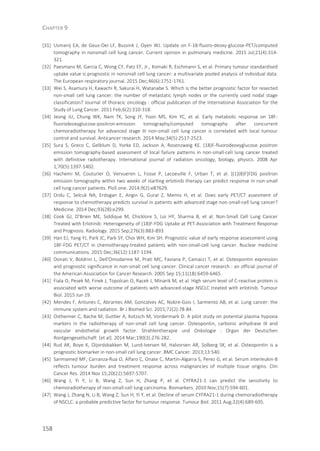 CHAPTER 9
158
[31] Usmanij EA, de Geus-Oei LF, Bussink J, Oyen WJ. Update on F-18-fluoro-deoxy-glucose-PET/computed
tomography in nonsmall cell lung cancer. Current opinion in pulmonary medicine. 2015 Jul;21(4):314-
321.
[32] Paesmans M, Garcia C, Wong CY, Patz EF, Jr., Komaki R, Eschmann S, et al. Primary tumour standardised
uptake value is prognostic in nonsmall cell lung cancer: a multivariate pooled analysis of individual data.
The European respiratory journal. 2015 Dec;46(6):1751-1761.
[33] Wei S, Asamura H, Kawachi R, Sakurai H, Watanabe S. Which is the better prognostic factor for resected
non-small cell lung cancer: the number of metastatic lymph nodes or the currently used nodal stage
classification? Journal of thoracic oncology : official publication of the International Association for the
Study of Lung Cancer. 2011 Feb;6(2):310-318.
[34] Jeong JU, Chung WK, Nam TK, Song JY, Yoon MS, Kim YC, et al. Early metabolic response on 18F-
fluorodeoxyglucose-positron-emission tomography/computed tomography after concurrent
chemoradiotherapy for advanced stage III non-small cell lung cancer is correlated with local tumour
control and survival. Anticancer research. 2014 May;34(5):2517-2523.
[35] Sura S, Greco C, Gelblum D, Yorke ED, Jackson A, Rosenzweig KE. (18)F-fluorodeoxyglucose positron
emission tomography-based assessment of local failure patterns in non-small-cell lung cancer treated
with definitive radiotherapy. International journal of radiation oncology, biology, physics. 2008 Apr
1;70(5):1397-1402.
[36] Hachemi M, Couturier O, Vervueren L, Fosse P, Lacoeuille F, Urban T, et al. [(1)(8)F]FDG positron
emission tomography within two weeks of starting erlotinib therapy can predict response in non-small
cell lung cancer patients. PloS one. 2014;9(2):e87629.
[37] Ordu C, Selcuk NA, Erdogan E, Angin G, Gural Z, Memis H, et al. Does early PET/CT assesment of
response to chemotherapy predicts survival in patients with advanced stage non-small-cell lung cancer?
Medicine. 2014 Dec;93(28):e299.
[38] Cook GJ, O'Brien ME, Siddique M, Chicklore S, Loi HY, Sharma B, et al. Non-Small Cell Lung Cancer
Treated with Erlotinib: Heterogeneity of (18)F-FDG Uptake at PET-Association with Treatment Response
and Prognosis. Radiology. 2015 Sep;276(3):883-893.
[39] Han EJ, Yang YJ, Park JC, Park SY, Choi WH, Kim SH. Prognostic value of early response assessment using
18F-FDG PET/CT in chemotherapy-treated patients with non-small-cell lung cancer. Nuclear medicine
communications. 2015 Dec;36(12):1187-1194.
[40] Donati V, Boldrini L, Dell'Omodarme M, Prati MC, Faviana P, Camacci T, et al. Osteopontin expression
and prognostic significance in non-small cell lung cancer. Clinical cancer research : an official journal of
the American Association for Cancer Research. 2005 Sep 15;11(18):6459-6465.
[41] Fiala O, Pesek M, Finek J, Topolcan O, Racek J, Minarik M, et al. High serum level of C-reactive protein is
associated with worse outcome of patients with advanced-stage NSCLC treated with erlotinib. Tumour
Biol. 2015 Jun 19.
[42] Mendes F, Antunes C, Abrantes AM, Goncalves AC, Nobre-Gois I, Sarmento AB, et al. Lung cancer: the
immune system and radiation. Br J Biomed Sci. 2015;72(2):78-84.
[43] Ostheimer C, Bache M, Guttler A, Kotzsch M, Vordermark D. A pilot study on potential plasma hypoxia
markers in the radiotherapy of non-small cell lung cancer. Osteopontin, carbonic anhydrase IX and
vascular endothelial growth factor. Strahlentherapie und Onkologie : Organ der Deutschen
Rontgengesellschaft [et al]. 2014 Mar;190(3):276-282.
[44] Rud AK, Boye K, Oijordsbakken M, Lund-Iversen M, Halvorsen AR, Solberg SK, et al. Osteopontin is a
prognostic biomarker in non-small cell lung cancer. BMC Cancer. 2013;13:540.
[45] Sanmamed MF, Carranza-Rua O, Alfaro C, Onate C, Martin-Algarra S, Perez G, et al. Serum interleukin-8
reflects tumour burden and treatment response across malignancies of multiple tissue origins. Clin
Cancer Res. 2014 Nov 15;20(22):5697-5707.
[46] Wang J, Yi Y, Li B, Wang Z, Sun H, Zhang P, et al. CYFRA21-1 can predict the sensitivity to
chemoradiotherapy of non-small-cell lung carcinoma. Biomarkers. 2010 Nov;15(7):594-601.
[47] Wang J, Zhang N, Li B, Wang Z, Sun H, Yi Y, et al. Decline of serum CYFRA21-1 during chemoradiotherapy
of NSCLC: a probable predictive factor for tumour response. Tumour Biol. 2011 Aug;32(4):689-695.
 