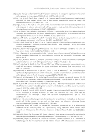 GENERAL DISCUSSION, CONCLUDING REMARKS AND FUTURE PERSPECTIVES
159
[48] Zou XL, Wang C, Liu KE, Nie W, Ding ZY. Prognostic significance of osteopontin expression in non-small-
cell lung cancer: A meta-analysis. Mol Clin Oncol. 2015 May;3(3):633-638.
[49] Liu Y, Gu X, Lin Q, Tian T, Shao L, Yuan C, et al. Prognostic significance of osteopontin in patients with
non-small cell lung cancer: results from a meta-analysis. International journal of clinical and
experimental medicine. 2015;8(8):12765-12773.
[50] Jing X, Huang C, Zhou H, Li C, Fan L, Chen J, et al. Association between serum C-reactive protein value
and prognosis of patients with non-small cell lung cancer: a meta-analysis. International journal of
clinical and experimental medicine. 2015;8(7):10633-10639.
[51] Ilie M, Mazure NM, Hofman V, Ammadi RE, Ortholan C, Bonnetaud C, et al. High levels of carbonic
anhydrase IX in tumour tissue and plasma are biomarkers of poor prognostic in patients with non-small
cell lung cancer. British journal of cancer. 2010 May 25;102(11):1627-1635.
[52] Gomes M, Coelho A, Araujo A, Azevedo A, Teixeira AL, Catarino R, et al. IL-6 polymorphism in non-small
cell lung cancer: a prognostic value? Tumour Biol. 2015 May;36(5):3679-3684.
[53] Liao C, Yu Z, Guo W, Liu Q, Wu Y, Li Y, et al. Prognostic value of circulating inflammatory factors in non-
small cell lung cancer: a systematic review and meta-analysis. Cancer biomarkers : section A of Disease
markers. 2014;14(6):469-481.
[54] Zhang ZH, Han YW, Liang H, Wang LM. Prognostic value of serum CYFRA21-1 and CEA for non-small-cell
lung cancer. Cancer medicine. 2015 Nov;4(11):1633-1638.
[55] Bien E, Balcerska A. Serum soluble interleukin 2 receptor alpha in human cancer of adults and children: a
review. Biomarkers : biochemical indicators of exposure, response, and susceptibility to chemicals. 2008
Feb;13(1):1-26.
[56] De Vita F, Turitto G, di Grazia M, Frattolillo A, Catalano G. Analysis of interleukin-2/interleukin-2 receptor
system in advanced non-small-cell lung cancer. Tumouri. 1998 Jan-Feb;84(1):33-38.
[57] Fu HY, Li C, Yang W, Gai XD, Jia T, Lei YM, et al. FOXP3 and TLR4 protein expression are correlated in non-
small cell lung cancer: implications for tumour progression and escape. Acta histochemica. 2013
Mar;115(2):151-157.
[58] Kawashima O, Kamiyoshihara M, Sakata S, Endo K, Saito R, Morishita Y. The clinicopathological
significance of preoperative serum-soluble interleukin-2 receptor concentrations in operable non-small-
cell lung cancer patients. Annals of surgical oncology. 2000 Apr;7(3):239-245.
[59] Naumnik W, Chyczewska E. The clinical significance of serum soluble interleukin 2 receptor (sIL-2R)
concentration in lung cancer. Folia histochemica et cytobiologica / Polish Academy of Sciences, Polish
Histochemical and Cytochemical Society. 2001;39 Suppl 2:185-186.
[60] Oh JH, Craft JM, Townsend R, Deasy JO, Bradley JD, El Naqa I. A bioinformatics approach for biomarker
identification in radiation-induced lung inflammation from limited proteomics data. Journal of proteome
research. 2011 Mar 4;10(3):1406-1415.
[61] Rades D, Setter C, Dunst J, Dahl O, Schild SE, Noack F. Prognostic impact of VEGF and VEGF receptor 1
(FLT1) expression in patients irradiated for stage II/III non-small cell lung cancer (NSCLC).
Strahlentherapie und Onkologie : Organ der Deutschen Rontgengesellschaft [et al]. 2010
Jun;186(6):307-314.
[62] Samara KD, Antoniou KM, Karagiannis K, Margaritopoulos G, Lasithiotaki I, Koutala E, et al. Expression
profiles of Toll-like receptors in non-small cell lung cancer and idiopathic pulmonary fibrosis.
International journal of oncology. 2012 May;40(5):1397-1404.
[63] Zegers CM, Rekers NH, Quaden DH, Lieuwes NG, Yaromina A, Germeraad WT, et al. Radiotherapy
combined with the immunocytokine L19-IL2 provides long-lasting antitumour effects. Clinical cancer
research : an official journal of the American Association for Cancer Research. 2015 Mar 1;21(5):1151-
1160.
[64] Rekers NH, Zegers CM, Germeraad WT, Dubois L, Lambin P. Long-lasting antitumour effects provided by
radiotherapy combined with the immunocytokine L19-IL2. Oncoimmunology. 2015 Aug;4(8):e1021541.
[65] Rekers NH, Zegers CM, Yaromina A, Lieuwes NG, Biemans R, Senden-Gijsbers BL, et al. Combination of
radiotherapy with the immunocytokine L19-IL2: Additive effect in a NK cell dependent tumour model.
 