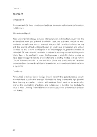 CHAPTER 2
16
ABSTRACT
Introduction
An overview of the Rapid Learning methodology, its results, and the potential impact on
radiotherapy.
Methods and Results
Rapid Learning methodology is divided into four phases. In the data phase, diverse data
are collected about past patients, treatments used, and outcomes. Innovative infor-
mation technologies that support semantic interoperability enable distributed learning
and data sharing without additional burden on health care professionals and without
the need for data to leave the hospital. In the knowledge phase, prediction models are
developed for new data and treatment outcomes by applying machine learning meth-
ods to data. In the application phase, this knowledge is applied in clinical practice via
novel decision support systems or via extensions of existing models such as Tumour
Control Probability models. In the evaluation phase, the predictability of treatment
outcomes allows the new knowledge to be evaluated by comparing predicted and actu-
al outcomes.
Conclusion
Personalised or tailored cancer therapy ensures not only that patients receive an opti-
mal treatment, but also that the right resources are being used for the right patients.
Rapid Learning approaches combined with evidence based medicine are expected to
improve the predictability of outcome and radiotherapy is the ideal field to study the
value of Rapid Learning. The next step will be to include patient preferences in the deci-
sion making.
 
