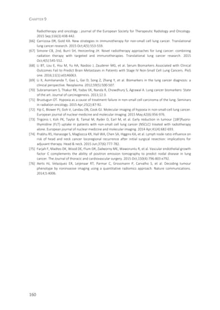 CHAPTER 9
160
Radiotherapy and oncology : journal of the European Society for Therapeutic Radiology and Oncology.
2015 Sep;116(3):438-442.
[66] Carrizosa DR, Gold KA. New strategies in immunotherapy for non-small cell lung cancer. Translational
lung cancer research. 2015 Oct;4(5):553-559.
[67] Simone CB, 2nd, Burri SH, Heinzerling JH. Novel radiotherapy approaches for lung cancer: combining
radiation therapy with targeted and immunotherapies. Translational lung cancer research. 2015
Oct;4(5):545-552.
[68] Li BT, Lou E, Hsu M, Yu HA, Naidoo J, Zauderer MG, et al. Serum Biomarkers Associated with Clinical
Outcomes Fail to Predict Brain Metastases in Patients with Stage IV Non-Small Cell Lung Cancers. PloS
one. 2016;11(1):e0146063.
[69] Li X, Asmitananda T, Gao L, Gai D, Song Z, Zhang Y, et al. Biomarkers in the lung cancer diagnosis: a
clinical perspective. Neoplasma. 2012;59(5):500-507.
[70] Subramaniam S, Thakur RK, Yadav VK, Nanda R, Chowdhury S, Agrawal A. Lung cancer biomarkers: State
of the art. Journal of carcinogenesis. 2013;12:3.
[71] Brustugun OT. Hypoxia as a cause of treatment failure in non-small cell carcinoma of the lung. Seminars
in radiation oncology. 2015 Apr;25(2):87-92.
[72] Yip C, Blower PJ, Goh V, Landau DB, Cook GJ. Molecular imaging of hypoxia in non-small-cell lung cancer.
European journal of nuclear medicine and molecular imaging. 2015 May;42(6):956-976.
[73] Trigonis I, Koh PK, Taylor B, Tamal M, Ryder D, Earl M, et al. Early reduction in tumour [18F]fluoro-
thymidine (FLT) uptake in patients with non-small cell lung cancer (NSCLC) treated with radiotherapy
alone. European journal of nuclear medicine and molecular imaging. 2014 Apr;41(4):682-693.
[74] Prabhu RS, Hanasoge S, Magliocca KR, Hall WA, Chen SA, Higgins KA, et al. Lymph node ratio influence on
risk of head and neck cancer locoregional recurrence after initial surgical resection: implications for
adjuvant therapy. Head & neck. 2015 Jun;37(6):777-782.
[75] Farjah F, Madtes DK, Wood DE, Flum DR, Zadworny ME, Waworuntu R, et al. Vascular endothelial growth
factor C complements the ability of positron emission tomography to predict nodal disease in lung
cancer. The Journal of thoracic and cardiovascular surgery. 2015 Oct;150(4):796-803 e792.
[76] Aerts HJ, Velazquez ER, Leijenaar RT, Parmar C, Grossmann P, Carvalho S, et al. Decoding tumour
phenotype by noninvasive imaging using a quantitative radiomics approach. Nature communications.
2014;5:4006.
 
