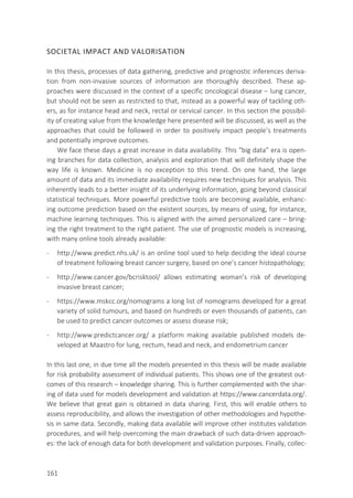 SOCIETAL IMPACT AND VALORISATION
In this thesis, processes of data gathering, predictive and prognostic inferences deriva-
tion from non-invasive sources of information are thoroughly described. These ap-
proaches were discussed in the context of a specific oncological disease – lung cancer,
but should not be seen as restricted to that, instead as a powerful way of tackling oth-
ers, as for instance head and neck, rectal or cervical cancer. In this section the possibil-
ity of creating value from the knowledge here presented will be discussed, as well as the
approaches that could be followed in order to positively impact people’s treatments
and potentially improve outcomes.
We face these days a great increase in data availability. This “big data” era is open-
ing branches for data collection, analysis and exploration that will definitely shape the
way life is known. Medicine is no exception to this trend. On one hand, the large
amount of data and its immediate availability requires new techniques for analysis. This
inherently leads to a better insight of its underlying information, going beyond classical
statistical techniques. More powerful predictive tools are becoming available, enhanc-
ing outcome prediction based on the existent sources, by means of using, for instance,
machine learning techniques. This is aligned with the aimed personalized care – bring-
ing the right treatment to the right patient. The use of prognostic models is increasing,
with many online tools already available:
- http://www.predict.nhs.uk/ is an online tool used to help deciding the ideal course
of treatment following breast cancer surgery, based on one’s cancer histopathology;
- http://www.cancer.gov/bcrisktool/ allows estimating woman’s risk of developing
invasive breast cancer;
- https://www.mskcc.org/nomograms a long list of nomograms developed for a great
variety of solid tumours, and based on hundreds or even thousands of patients, can
be used to predict cancer outcomes or assess disease risk;
- http://www.predictcancer.org/ a platform making available published models de-
veloped at Maastro for lung, rectum, head and neck, and endometrium cancer
In this last one, in due time all the models presented in this thesis will be made available
for risk probability assessment of individual patients. This shows one of the greatest out-
comes of this research – knowledge sharing. This is further complemented with the shar-
ing of data used for models development and validation at https://www.cancerdata.org/.
We believe that great gain is obtained in data sharing. First, this will enable others to
assess reproducibility, and allows the investigation of other methodologies and hypothe-
sis in same data. Secondly, making data available will improve other institutes validation
procedures, and will help overcoming the main drawback of such data-driven approach-
es: the lack of enough data for both development and validation purposes. Finally, collec-
161
 