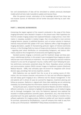 SOCIETAL IMPACT AND VALORISATION
163
tion and standardization of data will be stimulated to validate previously developed
models which will also make it possible to update and improve those.
After this general remark, valorisation of the knowledge derived from these two
non-invasive sources of information will be further discussed referring to each inde-
pendently.
PART 1. IMAGING BIOMARKERS
Comprising the largest segment of the research conducted in the scope of this thesis,
imaging biomarkers were devoted 4 chapters in the present work. Main hypothesis be-
hind the complex imaging analysis here explored followed a single premise: more infor-
mation is nowadays available in medical images, than circumscribed to most common
imaging features, popular in published literature, such as tumour volume or maximum
intensity measured with FDG uptake in PET scans. Radiomics offers a high throughput of
imaging descriptors, capable of characterizing particular regions of interest (commonly
tumours, in the Oncology field), by means of shape and size features, first order statistics
- regarding pixel values distribution on corresponding histograms, and texture infor-
mation, based on the arrangement of consecutive and neighbouring pixels.
Standard practice imaging is commonly used for treatment design and dose plan-
ning in radiotherapy facilities. In this project it was investigated how imaging can poten-
tially be even more influential on treatments. The use of imaging for precision medicine
instead of a one size fits all approach may be a reality within reach following the posi-
tive preliminary conclusions presented along this thesis. Nowadays picture archiving
and communication systems (PACS) connect images to healthcare systems (Electronic
Medical Records - EMR), that ultimately open the branch for integration with clinical
decision apps, providing a fast service anywhere, anytime.
With Radiomics one can benefit from the re-use of an existing source of infor-
mation: the non-invasive character and promise of a fast and cost effective diagnostic
tool will always grant imaging to be a reference tool for disease management. In the
end patients will in almost all cases be scanned for diagnosis, treatment planning and
follow-up purposes. Radiomics is aligned with these data exploiting we are witnessing
nowadays, by converting data into information, based on an existing source: imaging.
During the past years, research has been conducted at Maastro and other institutes in
different continents, in an attempt to highlight the advantageous use of medical imaging
and its thorough investigation. Ever since, the Radiomics approach here explored has
resulted in multiple publications (scientific papers, dissertations, etc.), that show that the
presented work has great application possibilities. Currently making its transition into a
software application for imaging analysis, Radiomics toolbox will soon become available
for purchase, sponsored by OncoRadiomics, a spin-off company that made its way from
an idea up to a final product - RADIOMICS™ (http://www.oncoradiomics.com/).
 