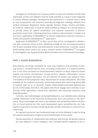 164
Strategies for certification are necessary (within Europe (CE marked) and USA (FDA
approved)), so that such software could be made available as a plug-in to be integrated
in several software packages. Development was performed in a modular way to allow
an easy incorporation into treatment planning and diagnostic radiology software from
medical companies (RaySearch, Varian, Aquilab, Siemens, Philips, Intuitim and Elekta,
for instance). Additionally, it could be made available as software as a service (SaaS) as
to provide means for patient stratification and response assessment in pharma-
sponsored clinical trials. Following preliminary evidences demonstrated in chapter 6 of
this thesis, applicability of RADIOMICS™ to monitor longitudinal treatment response, is
further warranted for DeltaRadiomicsTM
applications.
Application of RADIOMICSTM
to other cancer sites will be investigated in collabora-
tion with renowned clinical centres. Marketing strategy for this encompasses publica-
tion of peer-reviewed articles and presentations at key conferences. Currently, several
world-leading cancer centres are using a research version of RADIOMICSTM
to support
its advantageous use, by generating evidence and awareness of mentioned technology.
PART 2. BLOOD BIOMARKERS
With biopsies not being a possibility for many lung neoplasms, the possibility of infer-
ring tumour’s microenvironment from circulating oncoproteins is a powerful alterna-
tive. In this thesis we based our blood biomarkers selection to those related to known
adverse and intrinsic characteristics of lung tumours: hypoxia, inflammation, tumour
load and immunogenic descriptors. This pre selection of markers was based on litera-
ture evidence of their prognostic value, documented on at least 100 patients. We made
available for the medical community, anonymized patient data comprising almost 400
of patients with up to 12 dissimilar markers (https://www.cancerdata.org/resource/
doi:10.17195/candat.2016.04.1). We expect with this to engage more institutes in per-
forming similar approaches, testing their hypothesis and improving outcomes using
blood biomarkers.
Currently, new methodologies are being developed as, e.g. multiplex panel, allowing
multiple biomarkers to be measured simultaneously, even ones present in low abun-
dance. These technologies still need to be validated and standardized before introduc-
tion in clinical practice but their quick development opens possibilities for, not only,
baseline assessment, but also monitoring during and after treatment in a fast and con-
venient way.
As a general conclusion, two fundamental steps are to be followed in order to bring
the research performed to a higher level of beneficial gain to the society:
- Raising awareness on standardized data collection and sharing, will greatly improve
the way Medicine is done nowadays, with unlimited benefit expected to be re-
 