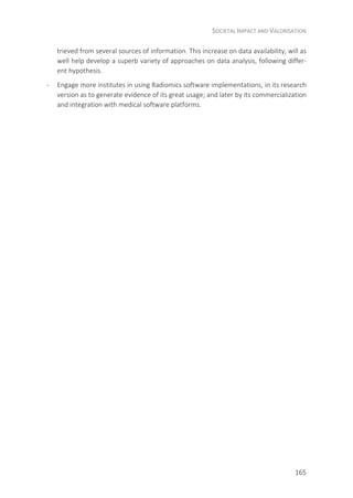 SOCIETAL IMPACT AND VALORISATION
165
trieved from several sources of information. This increase on data availability, will as
well help develop a superb variety of approaches on data analysis, following differ-
ent hypothesis.
- Engage more institutes in using Radiomics software implementations, in its research
version as to generate evidence of its great usage; and later by its commercialization
and integration with medical software platforms.
 