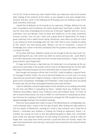 168
First of all, I’d like to thank you, dear reader! Either you made your way to this section
after reading all the contents of this thesis, or you skipped it and came straight here,
trying to find your name in the following list  Anyways you are holding a copy of this
book, therefore, thank you!
I would like to dedicate my first words to my supervisor, Philippe. Without his sup-
port, his guidance and his patience, this thesis would never have been a reality. Thank
you for many times challenging me to think out of the box! Together with him, my co-
promoters, Cary and Wouter, hold my hand and helped me on this long, sometimes
tortuous journey. Cary, for you I have only a great word of appreciation for being a
great supervisor and a sweet human being. Sometimes, even when you did not notice
it, you shared so much knowledge with me, that I felt I had to carry a basket to collect
all the “pearls” you were giving away. Wouter, you are an inspiration, a source of
knowledge and a clever mind that everybody looks for guidance and advice. And there
is a reason for that!
To my other half team, Ralph(ie), words are not enough to tell you how much I en-
joyed working with you. Even when you killed my nerves (and you did… quite often!),
our fruitful discussions only made me enrich my own work (and yours, I hope). You are a
great scientist, never forget that!
To Hugo and Emmanuel, a big thank you for believing in me and giving me the op-
portunity to participate in this project and to come to the Netherlands for my PhD, after
that skype interview that gave me more adrenaline than a 4-loop roller-coaster!
Even though not having an official role in my PhD, I need to address a special thank-
ful message to Esther Troost. You are so kind and helped me so much and in so many
ways that you cannot even imagine! Likewise, I need to tell you, Georgi, that you were a
great source of guidance, knowledge and friendship! I really enjoy that even you being
far away now, we still share some good moments every now and then.
I want to dedicate a word of appreciation to the members of my reading committee
for the time and effort in evaluating my thesis. I deeply thank you, Professor Frank,
Professor Anne-Marie, Doctor Eline, Professor Irene and Professor Nuno. To Frank I’d
like to extend these words, not only to reflect his commitment in evaluating my thesis,
but foremost for creating a fruitful environment amongst the PhD students by encour-
aging knowledge sharing in the sandwich meetings.
There are many people who made my stay in the Netherlands an unforgettable one.
I still remember when I came in the first day of work, after landing the night before in
the tiny airport of Maastricht, carrying all I could in two suitcases and a head full of
dreams. I remember your kindness in helping me finding an apartment, Shane; I re-
member you buying me lunch as first day welcoming gesture, Skadi; and I remember
quite vividly your big eyes looking at me and asking me questions, trying to make me
forget that I was away from home and that I could find here nice friends, Hoda. Five
years have passed ever since that day, many of you have entered my life and will remain
there forever!
 