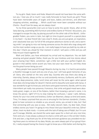 ACKNOWLEDGMENTS
169
To my girls: Skadi, Karen and Hoda. Maastricht would not have been the same with-
out you. I love you all so much! I was really fortunate to have found you girls! Those
have been memorable years of laughs and tears, babies and dinners, and afternoon
shopping activities, weddings, … Which could have never been complete without our
Charlie – Ruud! Even far away, we are always close!
To my three paranynfen (not sure on how to write this word): Shane, after all the
Salsa dancing, assembling IKEA furniture and endless Game of Thrones’ discussions, you
managed to escape this day, by placing yourself on the other side of the World… Unfor-
givable! Ruben, you came in later, but right on time to grant yourself in a special place
in my heart – my dear friend! (do I see a tear?). Aniek, you are just great, an inspiration,
and I absolutely love you! So full of life and great adventure stories to tell, and a warm-
ing smile! I am going to miss not having someone across the desk who sings along with
me the most random songs as you do…I am really happy to have you both by my side on
this day! I thank you ahead for that moment in which I will panic a little and you will
help me put it back together 
Mark and Stefan, you have witnessed my arrival and my departure. You are both
amazing and great people! Stefan, thank you for your kindness and nice stories about
your amazing trips! Mark, sometimes I get a little lost with your perfect English dis-
guised in that awfully native accent you have, but your eyes never lie, and they show
me the great human being you are!
Many people have passed through Maastro during my stay. It is hard to personalize
a thankful message to each and any one of you, but I still have good memories of you
all: Oana, who started on the very same day; Coumba who was there also doing an
internship; Daniela, always on the run and constantly nervous; Guillaume, with his calm
yet very deep presence; Lotte, lunch times will never be the same again: what special
treat does she bring today for desert?; Patrick and his beautiful and sweet wife Sanaz, it
was wonderful to get to know you and share some good moments; Davide, with his very
intermittent yet really nice presence; Francesco, that smile and good mood were abso-
lutely great; Jurgen, or one of the Rubens, better than knowing a person’s name, is to
know the person, right? (I’ll try to stop making the confusion, I swear I will); Adriana,
thanks for your nice smile and kindness; Esther van Bloemen, always so kind and sweet;
Timo, I’m always surprised that you are so amusing for the German standards ;) Evelyn,
great to have someone so reliable as you around; Janita, you arrived in late, but I feel
that connecting with you was so easy… felt really natural!; Seán, my dear Seán, those
endless stories you have! I’m going to miss those! And your beautiful smile too, Céline!
Johan, treat my desk nicely – it comes with the task of taking care of Ralph, but I’m sure
you’ll manage; Matilde, we shared the same open space for a short yet very nice time;
Fiere and Lars, it was always a pleasure to share a smile with you in the corridor! Andre,
Erik and Joeri, a big thank you for all the help and even guidance you provided me dur-
ing these years to retrieve all my data; Nicole, you were always part of our group! Kran-
thi, I really enjoyed having the chance to get to know you a little better and sharing this
 