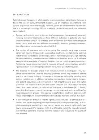 RAPID LEARNING HEALTH CARE IN ONCOLOGY
17
INTRODUCTION
Tailored cancer therapies, in which specific information about patients and tumours is
taken into account during treatment decisions, are an important step forward from
current population based therapy [1]. However, given the developments outlined be-
low, it is becoming increasingly difficult to identify the best treatment for an individual
cancer patient:
• Tumours and patients seem to be even less homogeneous than previously assumed,
meaning the same treatments can have different outcomes in patients who have
the same type of tumour. For instance, there are at least four molecular subtypes of
breast cancer, each with very different outcomes [2]. Based on gene signatures vari-
ous subgroups of tumours can be identified [3-8].
• The number of treatment options is increasing. For example, early stage prostate
cancer can now be treated with conservative treatment, prostatectomy, external
radiotherapy, stereotactic radiotherapy, LDR or HDR brachytherapy, high-intensity
focused ultrasound, hormone therapy, combination therapies and so on. A different
example is the recent rise of targeted therapies that are rapidly growing in numbers.
Performing classic randomised trials to compare all new treatment options with the
‘‘gold standard’’ is becoming impossible by the current speed of innovation.
• The evidence for the right choice in an individual patient is inadequate. First, ‘evi-
dence-based medicine’ and the ensuing guidelines always lag somewhat behind
practice, particularly in highly technological, innovative and rapidly evolving fields
such as radiotherapy. In addition, translating the results of clinical trials to the gen-
eral patient population and environment is not straightforward, given the higher
quality of care in clinical trials and the known selection bias (trials reach no more
than 3% of cancer patients, in radiotherapy this figure is even lower) [9-11]. Finally,
given the developments mentioned above – more treatment options and less ho-
mogeneous patient groups – the urgency to scaffold our treatment decisions with
robust knowledge and the demand for evidence-based medicine is larger than ever.
• It is becoming more difficult to find the right evidence. Despite – or perhaps due to –
the fact that papers are being published in rapidly increasing numbers (e.g., as a ra-
diation-oncologist specializing in lung cancer, has to read around eight articles per
day to keep up with the literature [12]), it is difficult to match the characteristics of
the individual patient to evidence from the literature and to evaluate the quality of
that evidence
 
