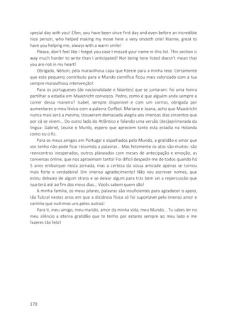 170
special day with you! Ellen, you have been since first day and even before an incredible
nice person, who helped making my move here a very smooth one! Rianne, great to
have you helping me, always with a warm smile!
Please, don’t feel like I forgot you case I missed your name in this list. This section is
way much harder to write than I anticipated! Not being here listed doesn’t mean that
you are not in my heart!
Obrigada, Nélson, pela maravilhosa capa que fizeste para a minha tese. Certamente
que este pequeno contributo para o Mundo científico ficou mais valorizado com a tua
sempre maravilhosa intervenção!
Para os portugueses (de nacionalidade e falantes) que se juntaram: foi uma honra
partilhar a estadia em Maastricht convosco. Pedro, como é que alguém anda sempre a
correr dessa maneira? Isabel, sempre disponível e com um sorriso, obrigada por
aumentares o meu léxico com a palavra Corfbol. Mariana e Joana, acho que Maastricht
nunca mais será a mesma, trouxeram demasiada alegria aos imensos dias cinzentos que
por cá se vivem… Do outro lado do Atlântico e falando uma versão (des)aprimorada da
língua: Gabriel, Louise e Murilo, espero que apreciem tanto esta estadia na Holanda
como eu o fiz.
Para os meus amigos em Portugal e espalhados pelo Mundo, a gratidão e amor que
vos tenho não pode ficar resumida a palavras… Mas felizmente os atos são muitos: são
reencontros inesperados, outros planeados com meses de antecipação e emoção, as
conversas online, que nos aproximam tanto! Foi difícil despedir-me de todos quando há
5 anos embarquei nesta jornada, mas a certeza da vossa amizade apenas se tornou
mais forte e verdadeira! Um imenso agradecimento! Não vou escrever nomes, que
estou debaixo de algum stress e se deixar algum para trás bem sei a repercussão que
isso terá até ao fim dos meus dias… Vocês sabem quem são!
À minha família, os meus pilares, palavras são insuficientes para agradecer o apoio,
tão fulcral nestes anos em que a distância física só foi suportável pelo imenso amor e
carinho que nutrimos uns pelos outros!
Para ti, meu amigo, meu marido, amor da minha vida, meu Mundo… Tu sabes ler no
meu silêncio a eterna gratidão que te tenho por estares sempre ao meu lado e me
fazeres tão feliz!
 
