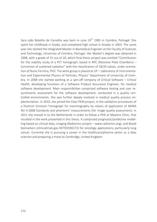 172
Sara João Botelho de Carvalho was born in June 24th
1985 in Coimbra, Portugal. She
spent her childhood in Grada, and completed high school in Anadia in 2003. The same
year she started the Integrated Master in Biomedical Engineer at the Faculty of Sciences
and Technology, University of Coimbra, Portugal. Her Master’s degree was obtained in
2008, with a grade of 15 out of 20, which final thesis project was entitled “Contribution
for the viability study of a PET tomograph, based in RPC (Resistive Plate Chambers) –
Correction of scattered radiation” with the classification of 18/20 values, under orienta-
tion of Nuno Ferreira, PhD. The work group is placed at LIP – Laboratory of Instrumenta-
tion and Experimental Physics of Particles, Physics’ Department of University of Coim-
bra. In 2008 she started working at a spin-off company of Critical Software – Critical
Health, developing functions of a Software Product Assurance Engineer, for medical
software development. Main responsibilities comprised software testing and user re-
quirements assessment for the software development, conducted in a quality con-
trolled environments. She was further deeply involved in medical quality process im-
plementation. In 2010, she joined the Clear PEM project, in the validation procedures of
a Positron Emission Tomograph for mammography by means of application of NEMA
NU 4-2008 Standards and phantoms’ measurements (for image quality assessment). In
2011 she moved in to the Netherlands in order to follow a PhD at Maastro Clinic, that
resulted in the work presented in this thesis. It comprised prognostic/predictive model-
ling based on clinical data, imaging (Radiomics project – www.radiomics.org), and blood
biomarkers (clinicaltrials.gov NCT01936571) for oncology applications, particularly lung
cancer. Currently she is pursuing a career in the healthcare/pharma sector as a data
scientist and preparing a move to Cambridge, United Kingdom.
 