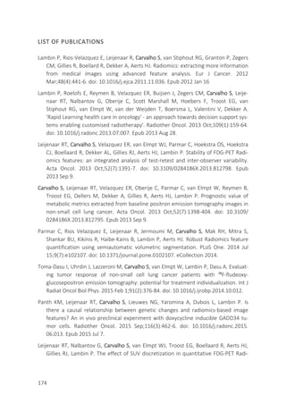 174
LIST OF PUBLICATIONS
Lambin P, Rios-Velazquez E, Leijenaar R, Carvalho S, van Stiphout RG, Granton P, Zegers
CM, Gillies R, Boellard R, Dekker A, Aerts HJ. Radiomics: extracting more information
from medical images using advanced feature analysis. Eur J Cancer. 2012
Mar;48(4):441-6. doi: 10.1016/j.ejca.2011.11.036. Epub 2012 Jan 16
Lambin P, Roelofs E, Reymen B, Velazquez ER, Buijsen J, Zegers CM, Carvalho S, Leije-
naar RT, Nalbantov G, Oberije C, Scott Marshall M, Hoebers F, Troost EG, van
Stiphout RG, van Elmpt W, van der Weijden T, Boersma L, Valentini V, Dekker A.
'Rapid Learning health care in oncology' - an approach towards decision support sys-
tems enabling customised radiotherapy'. Radiother Oncol. 2013 Oct;109(1):159-64.
doi: 10.1016/j.radonc.2013.07.007. Epub 2013 Aug 28.
Leijenaar RT, Carvalho S, Velazquez ER, van Elmpt WJ, Parmar C, Hoekstra OS, Hoekstra
CJ, Boellaard R, Dekker AL, Gillies RJ, Aerts HJ, Lambin P. Stability of FDG-PET Radi-
omics features: an integrated analysis of test-retest and inter-observer variability.
Acta Oncol. 2013 Oct;52(7):1391-7. doi: 10.3109/0284186X.2013.812798. Epub
2013 Sep 9.
Carvalho S, Leijenaar RT, Velazquez ER, Oberije C, Parmar C, van Elmpt W, Reymen B,
Troost EG, Oellers M, Dekker A, Gillies R, Aerts HJ, Lambin P. Prognostic value of
metabolic metrics extracted from baseline positron emission tomography images in
non-small cell lung cancer. Acta Oncol. 2013 Oct;52(7):1398-404. doi: 10.3109/
0284186X.2013.812795. Epub 2013 Sep 9.
Parmar C, Rios Velazquez E, Leijenaar R, Jermoumi M, Carvalho S, Mak RH, Mitra S,
Shankar BU, Kikinis R, Haibe-Kains B, Lambin P, Aerts HJ. Robust Radiomics feature
quantification using semiautomatic volumetric segmentation. PLoS One. 2014 Jul
15;9(7):e102107. doi: 10.1371/journal.pone.0102107. eCollection 2014.
Toma-Dasu I, Uhrdin J, Lazzeroni M, Carvalho S, van Elmpt W, Lambin P, Dasu A. Evaluat-
ing tumor response of non-small cell lung cancer patients with ¹⁸F-fludeoxy-
glucosepositron emission tomography: potential for treatment individualization. Int J
Radiat Oncol Biol Phys. 2015 Feb 1;91(2):376-84. doi: 10.1016/j.ijrobp.2014.10.012.
Panth KM, Leijenaar RT, Carvalho S, Lieuwes NG, Yaromina A, Dubois L, Lambin P. Is
there a causal relationship between genetic changes and radiomics-based image
features? An in vivo preclinical experiment with doxycycline inducible GADD34 tu-
mor cells. Radiother Oncol. 2015 Sep;116(3):462-6. doi: 10.1016/j.radonc.2015.
06.013. Epub 2015 Jul 7.
Leijenaar RT, Nalbantov G, Carvalho S, van Elmpt WJ, Troost EG, Boellaard R, Aerts HJ,
Gillies RJ, Lambin P. The effect of SUV discretization in quantitative FDG-PET Radi-
 