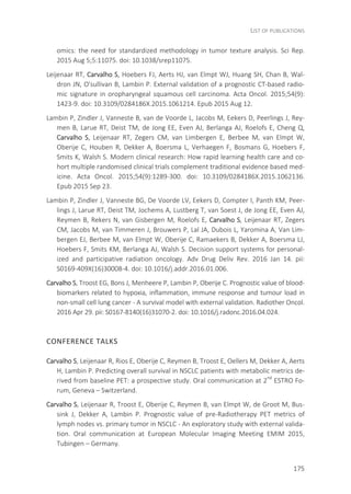 LIST OF PUBLICATIONS
175
omics: the need for standardized methodology in tumor texture analysis. Sci Rep.
2015 Aug 5;5:11075. doi: 10.1038/srep11075.
Leijenaar RT, Carvalho S, Hoebers FJ, Aerts HJ, van Elmpt WJ, Huang SH, Chan B, Wal-
dron JN, O'sullivan B, Lambin P. External validation of a prognostic CT-based radio-
mic signature in oropharyngeal squamous cell carcinoma. Acta Oncol. 2015;54(9):
1423-9. doi: 10.3109/0284186X.2015.1061214. Epub 2015 Aug 12.
Lambin P, Zindler J, Vanneste B, van de Voorde L, Jacobs M, Eekers D, Peerlings J, Rey-
men B, Larue RT, Deist TM, de Jong EE, Even AJ, Berlanga AJ, Roelofs E, Cheng Q,
Carvalho S, Leijenaar RT, Zegers CM, van Limbergen E, Berbee M, van Elmpt W,
Oberije C, Houben R, Dekker A, Boersma L, Verhaegen F, Bosmans G, Hoebers F,
Smits K, Walsh S. Modern clinical research: How rapid learning health care and co-
hort multiple randomised clinical trials complement traditional evidence based med-
icine. Acta Oncol. 2015;54(9):1289-300. doi: 10.3109/0284186X.2015.1062136.
Epub 2015 Sep 23.
Lambin P, Zindler J, Vanneste BG, De Voorde LV, Eekers D, Compter I, Panth KM, Peer-
lings J, Larue RT, Deist TM, Jochems A, Lustberg T, van Soest J, de Jong EE, Even AJ,
Reymen B, Rekers N, van Gisbergen M, Roelofs E, Carvalho S, Leijenaar RT, Zegers
CM, Jacobs M, van Timmeren J, Brouwers P, Lal JA, Dubois L, Yaromina A, Van Lim-
bergen EJ, Berbee M, van Elmpt W, Oberije C, Ramaekers B, Dekker A, Boersma LJ,
Hoebers F, Smits KM, Berlanga AJ, Walsh S. Decision support systems for personal-
ized and participative radiation oncology. Adv Drug Deliv Rev. 2016 Jan 14. pii:
S0169-409X(16)30008-4. doi: 10.1016/j.addr.2016.01.006.
Carvalho S, Troost EG, Bons J, Menheere P, Lambin P, Oberije C. Prognostic value of blood-
biomarkers related to hypoxia, inflammation, immune response and tumour load in
non-small cell lung cancer - A survival model with external validation. Radiother Oncol.
2016 Apr 29. pii: S0167-8140(16)31070-2. doi: 10.1016/j.radonc.2016.04.024.
CONFERENCE TALKS
Carvalho S, Leijenaar R, Rios E, Oberije C, Reymen B, Troost E, Oellers M, Dekker A, Aerts
H, Lambin P. Predicting overall survival in NSCLC patients with metabolic metrics de-
rived from baseline PET: a prospective study. Oral communication at 2nd
ESTRO Fo-
rum, Geneva – Switzerland.
Carvalho S, Leijenaar R, Troost E, Oberije C, Reymen B, van Elmpt W, de Groot M, Bus-
sink J, Dekker A, Lambin P. Prognostic value of pre-Radiotherapy PET metrics of
lymph nodes vs. primary tumor in NSCLC - An exploratory study with external valida-
tion. Oral communication at European Molecular Imaging Meeting EMIM 2015,
Tubingen – Germany.
 