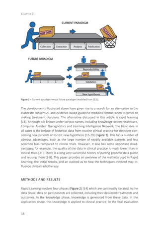 CHAPTER 2
18
Figure 1 – Current paradigm versus future paradigm (modified from [13]).
The developments illustrated above have given rise to a search for an alternative to the
elaborate consensus- and evidence-based guideline medicine format when it comes to
making treatment decisions. The alternative discussed in this article is rapid learning
[14]. Although it is known under various names, including Knowledge-driven Healthcare,
Computer Assisted Theragnostics and Learning Intelligence Network, the basic idea in
all cases is the (re)use of historical data from routine clinical practice for decisions con-
cerning new patients or to test new hypothesis [15-20] (Figure 1). This has a number of
obvious advantages, such as the large number of readily available patients and less
selection bias compared to clinical trials. However, it also has some important disad-
vantages; for example, the quality of the data in clinical practice is much lower than in
clinical trials [21]. There is a long very successful history of putting genomic data public
and reusing them [3-8]. This paper provides an overview of the methods used in Rapid
Learning, the initial results, and an outlook as to how the techniques involved may in-
fluence clinical radiotherapy.
METHODS AND RESULTS
Rapid Learning involves four phases (Figure 2) [14] which are continually iterated. In the
data phase, data on past patients are collected, including their delivered treatments and
outcomes. In the knowledge phase, knowledge is generated from these data. In the
application phase, this knowledge is applied to clinical practice. In the final evaluation
 