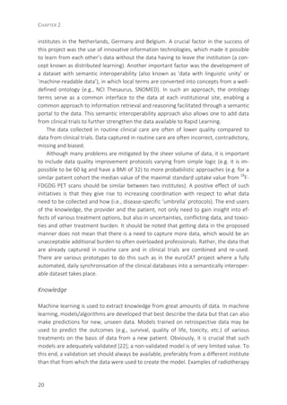 CHAPTER 2
20
institutes in the Netherlands, Germany and Belgium. A crucial factor in the success of
this project was the use of innovative information technologies, which made it possible
to learn from each other’s data without the data having to leave the institution (a con-
cept known as distributed learning). Another important factor was the development of
a dataset with semantic interoperability (also known as ‘data with linguistic unity’ or
‘machine-readable data’), in which local terms are converted into concepts from a well-
defined ontology (e.g., NCI Thesaurus, SNOMED). In such an approach, the ontology
terms serve as a common interface to the data at each institutional site, enabling a
common approach to information retrieval and reasoning facilitated through a semantic
portal to the data. This semantic interoperability approach also allows one to add data
from clinical trials to further strengthen the data available to Rapid Learning.
The data collected in routine clinical care are often of lower quality compared to
data from clinical trials. Data captured in routine care are often incorrect, contradictory,
missing and biased.
Although many problems are mitigated by the sheer volume of data, it is important
to include data quality improvement protocols varying from simple logic (e.g. it is im-
possible to be 60 kg and have a BMI of 32) to more probabilistic approaches (e.g. for a
similar patient cohort the median value of the maximal standard uptake value from 18
F-
FDGDG PET scans should be similar between two institutes). A positive effect of such
initiatives is that they give rise to increasing coordination with respect to what data
need to be collected and how (i.e., disease-specific ‘umbrella’ protocols). The end users
of the knowledge, the provider and the patient, not only need to gain insight into ef-
fects of various treatment options, but also in uncertainties, conflicting data, and toxici-
ties and other treatment burden. It should be noted that getting data in the proposed
manner does not mean that there is a need to capture more data, which would be an
unacceptable additional burden to often overloaded professionals. Rather, the data that
are already captured in routine care and in clinical trials are combined and re-used.
There are various prototypes to do this such as in the euroCAT project where a fully
automated, daily synchronisation of the clinical databases into a semantically interoper-
able dataset takes place.
Knowledge
Machine learning is used to extract knowledge from great amounts of data. In machine
learning, models/algorithms are developed that best describe the data but that can also
make predictions for new, unseen data. Models trained on retrospective data may be
used to predict the outcomes (e.g., survival, quality of life, toxicity, etc.) of various
treatments on the basis of data from a new patient. Obviously, it is crucial that such
models are adequately validated [22]; a non-validated model is of very limited value. To
this end, a validation set should always be available, preferably from a different institute
than that from which the data were used to create the model. Examples of radiotherapy
 