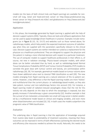 RAPID LEARNING HEALTH CARE IN ONCOLOGY
21
models (on the basis of both clinical trials and Rapid Learning) are available for non-
small cell lung, rectal and head-and-neck cancer on http://www.predictcancer.org,
breast cancer on http://research.nki.nl/ibr/ and glioblastoma on http://www.eortc.be/
tools/gbmcalculator/.
Application
In this phase, the knowledge generated by Rapid Learning is applied with the help of
decision support systems (DSS). Typically, these are tools and software applications that
can be used to apply knowledge-driven healthcare in practice. Examples include nomo-
grams (as in Figure 3) [15, 16, 23-27] and websites such as those named above, for
radiotherapy models, which help predict the expected treatment outcome of radiother-
apy when they are supplied with the parameters specifically relevant to the clinical
case. Decision support systems are neither intended nor suited as a replacement for the
physician as a healthcare professional. They are designed to support the physician and
the patient in making a more informed decision with respect to a particular treatment.
The use of computer models to support healthcare professionals in their efforts is, of
course, not new in radiation oncology. Physics-based computer models, with which
doses can be better calculated than by hand, as well as radiobiology-based Normal
Tissue Complications Probability (NTCP) and Tumour Control Probability (TCP) models to
correlate the given dose with tumour control and toxicity, are commonplace within
radiotherapy [28, 29]. For example, geometrical models based on tumour volume alone
have shown additional value next to classical TNM classification as well [30]. The new
models emerging from Rapid Learning are a natural extension of this to patient out-
comes. However, a key difference is that the Rapid Learning models are more ‘holistic’
and multifactorial than the current physics- or radiobiology-based models, as they also
take patient, tumour and non-radiotherapy factors into account [31]. For instance, a
Rapid Learning model of radiation-induced oesophagitis shows that the risk for this
toxicity not only depends on the dose to which the oesophagus is exposed, but also
greatly increases if chemotherapy is given concomitantly [32]. Another example is that
the survival of non-metastatic unresectable non-small cell lung cancer is better predict-
ed by a multifactorial model based on clinical and imaging variables, and even more
when blood biomarkers are included [32, 33]. In both cases the models outperform the
prognostic value of TNM classification.
Evaluation
The underlying idea in Rapid Learning is that the application of knowledge acquired
from routine data leads to predictability of treatment outcomes, meaning that these
outcomes can be improved in terms of both effectiveness (achieving the desired result)
and efficiency (the resources needed to achieve the result). Naturally, this needs to be
 