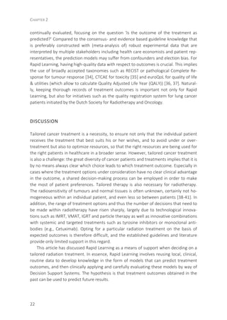 CHAPTER 2
22
continually evaluated, focusing on the question ‘Is the outcome of the treatment as
predicted?’ Compared to the consensus- and evidence based guideline knowledge that
is preferably constructed with (meta-analysis of) robust experimental data that are
interpreted by multiple stakeholders including health care economists and patient rep-
resentatives, the prediction models may suffer from confounders and election bias. For
Rapid Learning, having high-quality data with respect to outcomes is crucial. This implies
the use of broadly accepted taxonomies such as RECIST or pathological Complete Re-
sponse for tumour response [34], CTCAE for toxicity [35] and euroQoL for quality of life
& utilities (which allow to calculate Quality Adjusted Life Year (QALY)) [36, 37]. Natural-
ly, keeping thorough records of treatment outcomes is important not only for Rapid
Learning, but also for initiatives such as the quality registration system for lung cancer
patients initiated by the Dutch Society for Radiotherapy and Oncology.
DISCUSSION
Tailored cancer treatment is a necessity, to ensure not only that the individual patient
receives the treatment that best suits his or her wishes, and to avoid under or over-
treatment but also to optimize resources, so that the right resources are being used for
the right patients in healthcare in a broader sense. However, tailored cancer treatment
is also a challenge: the great diversity of cancer patients and treatments implies that it is
by no means always clear which choice leads to which treatment outcome. Especially in
cases where the treatment options under consideration have no clear clinical advantage
in the outcome, a shared decision-making process can be employed in order to make
the most of patient preferences. Tailored therapy is also necessary for radiotherapy.
The radiosensitivity of tumours and normal tissues is often unknown, certainly not ho-
mogeneous within an individual patient, and even less so between patients [38-41]. In
addition, the range of treatment options and thus the number of decisions that need to
be made within radiotherapy have risen sharply, largely due to technological innova-
tions such as IMRT, VMAT, IGRT and particle therapy as well as innovative combinations
with systemic and targeted treatments such as tyrosine inhibitors or monoclonal anti-
bodies (e.g., Cetuximab). Opting for a particular radiation treatment on the basis of
expected outcomes is therefore difficult, and the established guidelines and literature
provide only limited support in this regard.
This article has discussed Rapid Learning as a means of support when deciding on a
tailored radiation treatment. In essence, Rapid Learning involves reusing local, clinical,
routine data to develop knowledge in the form of models that can predict treatment
outcomes, and then clinically applying and carefully evaluating these models by way of
Decision Support Systems. The hypothesis is that treatment outcomes obtained in the
past can be used to predict future results.
 