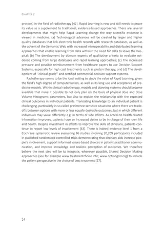 CHAPTER 2
24
protons) in the field of radiotherapy [42]. Rapid Learning is new and still needs to prove
its value as a supplement to traditional, evidence-based approaches. There are several
developments that might help Rapid Learning change the way scientific evidence is
viewed in medicine: (a) Technological advances will be created by larger and higher
quality databases that link electronic health records with research databases, as well as
the advent of the Semantic Web with increased interoperability and distributed learning
approaches that enable learning from data without the need for data to leave the hos-
pital; (b) The development by domain experts of qualitative criteria to evaluate evi-
dence coming from large databases and rapid learning approaches; (c) The increased
pressure and possible reimbursement from healthcare payers to use Decision Support
Systems, especially for high cost treatments such as proton therapy; and (d) The devel-
opment of ‘‘clinical grade’’ and certified commercial decision support systems.
Radiotherapy seems to be the ideal setting to study the value of Rapid Learning, given
the field’s high degree of computerisation, as well as its long use and acceptance of pre-
dictive models. Within clinical radiotherapy, models and planning systems should become
available that make it possible to not only plan on the basis of physical dose and Dose
Volume Histograms parameters, but also to explain the relationship with the expected
clinical outcomes in individual patients. Translating knowledge to an individual patient is
challenging, particularly in so-called preference-sensitive situations where there are trade-
offs between options with more or less equally desirable outcomes, but in which different
individuals may value differently e.g. in terms of side effects. As access to health-related
information improves, patients have an increased desire to be in charge of their own life
and health. Despite investment in efforts to improve the skills of clinicians, patients con-
tinue to report low levels of involvement [43]. There is indeed evidence level 1 from a
Cochrane systematic review evaluating 86 studies involving 20,209 participants included
in published randomized controlled trials demonstrating that decision aids increase peo-
ple’s involvement, support informed values-based choices in patient practitioner commu-
nication, and improve knowledge and realistic perception of outcomes. We therefore
believe the next step will be to integrate, whenever possible, Shared Decision Making
approaches (see for example www.treatmentchoice.info; www.optiongrid.org) to include
the patient perspective in the choice of best treatment [27].
 