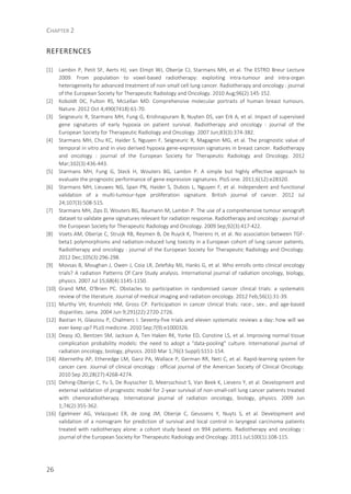 CHAPTER 2
26
REFERENCES
[1] Lambin P, Petit SF, Aerts HJ, van Elmpt WJ, Oberije CJ, Starmans MH, et al. The ESTRO Breur Lecture
2009. From population to voxel-based radiotherapy: exploiting intra-tumour and intra-organ
heterogeneity for advanced treatment of non-small cell lung cancer. Radiotherapy and oncology : journal
of the European Society for Therapeutic Radiology and Oncology. 2010 Aug;96(2):145-152.
[2] Koboldt DC, Fulton RS, McLellan MD. Comprehensive molecular portraits of human breast tumours.
Nature. 2012 Oct 4;490(7418):61-70.
[3] Seigneuric R, Starmans MH, Fung G, Krishnapuram B, Nuyten DS, van Erk A, et al. Impact of supervised
gene signatures of early hypoxia on patient survival. Radiotherapy and oncology : journal of the
European Society for Therapeutic Radiology and Oncology. 2007 Jun;83(3):374-382.
[4] Starmans MH, Chu KC, Haider S, Nguyen F, Seigneuric R, Magagnin MG, et al. The prognostic value of
temporal in vitro and in vivo derived hypoxia gene-expression signatures in breast cancer. Radiotherapy
and oncology : journal of the European Society for Therapeutic Radiology and Oncology. 2012
Mar;102(3):436-443.
[5] Starmans MH, Fung G, Steck H, Wouters BG, Lambin P. A simple but highly effective approach to
evaluate the prognostic performance of gene expression signatures. PloS one. 2011;6(12):e28320.
[6] Starmans MH, Lieuwes NG, Span PN, Haider S, Dubois L, Nguyen F, et al. Independent and functional
validation of a multi-tumour-type proliferation signature. British journal of cancer. 2012 Jul
24;107(3):508-515.
[7] Starmans MH, Zips D, Wouters BG, Baumann M, Lambin P. The use of a comprehensive tumour xenograft
dataset to validate gene signatures relevant for radiation response. Radiotherapy and oncology : journal of
the European Society for Therapeutic Radiology and Oncology. 2009 Sep;92(3):417-422.
[8] Voets AM, Oberije C, Struijk RB, Reymen B, De Ruyck K, Thierens H, et al. No association between TGF-
beta1 polymorphisms and radiation-induced lung toxicity in a European cohort of lung cancer patients.
Radiotherapy and oncology : journal of the European Society for Therapeutic Radiology and Oncology.
2012 Dec;105(3):296-298.
[9] Movsas B, Moughan J, Owen J, Coia LR, Zelefsky MJ, Hanks G, et al. Who enrolls onto clinical oncology
trials? A radiation Patterns Of Care Study analysis. International journal of radiation oncology, biology,
physics. 2007 Jul 15;68(4):1145-1150.
[10] Grand MM, O'Brien PC. Obstacles to participation in randomised cancer clinical trials: a systematic
review of the literature. Journal of medical imaging and radiation oncology. 2012 Feb;56(1):31-39.
[11] Murthy VH, Krumholz HM, Gross CP. Participation in cancer clinical trials: race-, sex-, and age-based
disparities. Jama. 2004 Jun 9;291(22):2720-2726.
[12] Bastian H, Glasziou P, Chalmers I. Seventy-five trials and eleven systematic reviews a day: how will we
ever keep up? PLoS medicine. 2010 Sep;7(9):e1000326.
[13] Deasy JO, Bentzen SM, Jackson A, Ten Haken RK, Yorke ED, Constine LS, et al. Improving normal tissue
complication probability models: the need to adopt a "data-pooling" culture. International journal of
radiation oncology, biology, physics. 2010 Mar 1;76(3 Suppl):S151-154.
[14] Abernethy AP, Etheredge LM, Ganz PA, Wallace P, German RR, Neti C, et al. Rapid-learning system for
cancer care. Journal of clinical oncology : official journal of the American Society of Clinical Oncology.
2010 Sep 20;28(27):4268-4274.
[15] Dehing-Oberije C, Yu S, De Ruysscher D, Meersschout S, Van Beek K, Lievens Y, et al. Development and
external validation of prognostic model for 2-year survival of non-small-cell lung cancer patients treated
with chemoradiotherapy. International journal of radiation oncology, biology, physics. 2009 Jun
1;74(2):355-362.
[16] Egelmeer AG, Velazquez ER, de Jong JM, Oberije C, Geussens Y, Nuyts S, et al. Development and
validation of a nomogram for prediction of survival and local control in laryngeal carcinoma patients
treated with radiotherapy alone: a cohort study based on 994 patients. Radiotherapy and oncology :
journal of the European Society for Therapeutic Radiology and Oncology. 2011 Jul;100(1):108-115.
 
