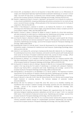 RAPID LEARNING HEALTH CARE IN ONCOLOGY
27
[17] Jimenez MF, van Baardwijk A, Aerts HJ, De Ruysscher D, Novoa NM, Varela G, et al. Effectiveness of
surgery and individualized high-dose hyperfractionated accelerated radiotherapy on survival in clinical
stage I non-small cell lung cancer. A propensity score matched analysis. Radiotherapy and oncology :
journal of the European Society for Therapeutic Radiology and Oncology. 2010 Dec;97(3):413-417.
[18] Roelofs E, Engelsman M, Rasch C, Persoon L, Qamhiyeh S, de Ruysscher D, et al. Results of a multicentric
in silico clinical trial (ROCOCO): comparing radiotherapy with photons and protons for non-small cell lung
cancer. Journal of thoracic oncology : official publication of the International Association for the Study of
Lung Cancer. 2012 Jan;7(1):165-176.
[19] Lambin P, Rios-Velazquez E, Leijenaar R, Carvalho S, van Stiphout RG, Granton P, et al. Radiomics:
extracting more information from medical images using advanced feature analysis. European journal of
cancer (Oxford, England : 1990). 2012 Mar;48(4):441-446.
[20] Roelofs E, Persoon L, Nijsten S, Wiessler W, Dekker A, Lambin P. Benefits of a clinical data warehouse
with data mining tools to collect data for a radiotherapy trial. Radiotherapy and oncology : journal of the
European Society for Therapeutic Radiology and Oncology. 2013 Jul;108(1):174-179.
[21] van Elmpt W, Nijsten S, Mijnheer B, Dekker A, Lambin P. The next step in patient-specific QA: 3D dose
verification of conformal and intensity-modulated RT based on EPID dosimetry and Monte Carlo dose
calculations. Radiotherapy and oncology : journal of the European Society for Therapeutic Radiology and
Oncology. 2008 Jan;86(1):86-92.
[22] Steyerberg EW, Vickers AJ, Cook NR, Gerds T, Gonen M, Obuchowski N, et al. Assessing the performance
of prediction models: a framework for traditional and novel measures. Epidemiology (Cambridge, Mass).
2010 Jan;21(1):128-138.
[23] Valentini V, van Stiphout RG, Lammering G, Gambacorta MA, Barba MC, Bebenek M, et al. Nomograms
for predicting local recurrence, distant metastases, and overall survival for patients with locally advanced
rectal cancer on the basis of European randomized clinical trials. Journal of clinical oncology : official
journal of the American Society of Clinical Oncology. 2011 Aug 10;29(23):3163-3172.
[24] De Ruysscher D, Dehing C, Yu S, Wanders R, Ollers M, Dingemans AM, et al. Dyspnea evolution after
high-dose radiotherapy in patients with non-small cell lung cancer. Radiotherapy and oncology : journal
of the European Society for Therapeutic Radiology and Oncology. 2009 Jun;91(3):353-359.
[25] De Ruysscher D, Houben A, Aerts HJ, Dehing C, Wanders R, Ollers M, et al. Increased (18)F-deoxyglucose
uptake in the lung during the first weeks of radiotherapy is correlated with subsequent Radiation-
Induced Lung Toxicity (RILT): a prospective pilot study. Radiotherapy and oncology : journal of the
European Society for Therapeutic Radiology and Oncology. 2009 Jun;91(3):415-420.
[26] Dehing-Oberije C, De Ruysscher D, van Baardwijk A, Yu S, Rao B, Lambin P. The importance of patient
characteristics for the prediction of radiation-induced lung toxicity. Radiotherapy and oncology : journal
of the European Society for Therapeutic Radiology and Oncology. 2009 Jun;91(3):421-426.
[27] Stacey D, Bennett CL, Barry MJ, Col NF, Eden KB, Holmes-Rovner M, et al. Decision aids for people facing
health treatment or screening decisions. The Cochrane database of systematic reviews.
2011(10):CD001431.
[28] Bentzen SM, Dorr W, Gahbauer R, Howell RW, Joiner MC, Jones B, et al. Bioeffect modeling and
equieffective dose concepts in radiation oncology--terminology, quantities and units. Radiotherapy and
oncology : journal of the European Society for Therapeutic Radiology and Oncology. 2012
Nov;105(2):266-268.
[29] De Leeuw AA, Van de Kamer JB, Moerland MA, Philippens ME, Jurgenliemk-Schulz IM. The effect of
alternative biological modelling parameters (alpha/beta and half time of repair T (1/2) ) on reported
EQD2 values in the treatment of advanced cervical cancer. Radiotherapy and oncology : journal of the
European Society for Therapeutic Radiology and Oncology. 2011 Nov;101(2):337-342.
[30] Guo R, Sun Y, Yu XL, Yin WJ, Li WF, Chen YY, et al. Is primary tumour volume still a prognostic factor in
intensity modulated radiation therapy for nasopharyngeal carcinoma? Radiotherapy and oncology :
journal of the European Society for Therapeutic Radiology and Oncology. 2012 Sep;104(3):294-299.
 