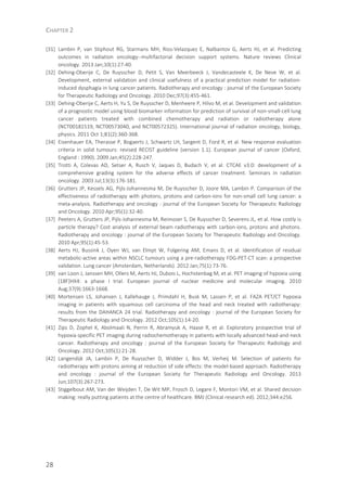 CHAPTER 2
28
[31] Lambin P, van Stiphout RG, Starmans MH, Rios-Velazquez E, Nalbantov G, Aerts HJ, et al. Predicting
outcomes in radiation oncology--multifactorial decision support systems. Nature reviews Clinical
oncology. 2013 Jan;10(1):27-40.
[32] Dehing-Oberije C, De Ruysscher D, Petit S, Van Meerbeeck J, Vandecasteele K, De Neve W, et al.
Development, external validation and clinical usefulness of a practical prediction model for radiation-
induced dysphagia in lung cancer patients. Radiotherapy and oncology : journal of the European Society
for Therapeutic Radiology and Oncology. 2010 Dec;97(3):455-461.
[33] Dehing-Oberije C, Aerts H, Yu S, De Ruysscher D, Menheere P, Hilvo M, et al. Development and validation
of a prognostic model using blood biomarker information for prediction of survival of non-small-cell lung
cancer patients treated with combined chemotherapy and radiation or radiotherapy alone
(NCT00181519, NCT00573040, and NCT00572325). International journal of radiation oncology, biology,
physics. 2011 Oct 1;81(2):360-368.
[34] Eisenhauer EA, Therasse P, Bogaerts J, Schwartz LH, Sargent D, Ford R, et al. New response evaluation
criteria in solid tumours: revised RECIST guideline (version 1.1). European journal of cancer (Oxford,
England : 1990). 2009 Jan;45(2):228-247.
[35] Trotti A, Colevas AD, Setser A, Rusch V, Jaques D, Budach V, et al. CTCAE v3.0: development of a
comprehensive grading system for the adverse effects of cancer treatment. Seminars in radiation
oncology. 2003 Jul;13(3):176-181.
[36] Grutters JP, Kessels AG, Pijls-Johannesma M, De Ruysscher D, Joore MA, Lambin P. Comparison of the
effectiveness of radiotherapy with photons, protons and carbon-ions for non-small cell lung cancer: a
meta-analysis. Radiotherapy and oncology : journal of the European Society for Therapeutic Radiology
and Oncology. 2010 Apr;95(1):32-40.
[37] Peeters A, Grutters JP, Pijls-Johannesma M, Reimoser S, De Ruysscher D, Severens JL, et al. How costly is
particle therapy? Cost analysis of external beam radiotherapy with carbon-ions, protons and photons.
Radiotherapy and oncology : journal of the European Society for Therapeutic Radiology and Oncology.
2010 Apr;95(1):45-53.
[38] Aerts HJ, Bussink J, Oyen WJ, van Elmpt W, Folgering AM, Emans D, et al. Identification of residual
metabolic-active areas within NSCLC tumours using a pre-radiotherapy FDG-PET-CT scan: a prospective
validation. Lung cancer (Amsterdam, Netherlands). 2012 Jan;75(1):73-76.
[39] van Loon J, Janssen MH, Ollers M, Aerts HJ, Dubois L, Hochstenbag M, et al. PET imaging of hypoxia using
[18F]HX4: a phase I trial. European journal of nuclear medicine and molecular imaging. 2010
Aug;37(9):1663-1668.
[40] Mortensen LS, Johansen J, Kallehauge J, Primdahl H, Busk M, Lassen P, et al. FAZA PET/CT hypoxia
imaging in patients with squamous cell carcinoma of the head and neck treated with radiotherapy:
results from the DAHANCA 24 trial. Radiotherapy and oncology : journal of the European Society for
Therapeutic Radiology and Oncology. 2012 Oct;105(1):14-20.
[41] Zips D, Zophel K, Abolmaali N, Perrin R, Abramyuk A, Haase R, et al. Exploratory prospective trial of
hypoxia-specific PET imaging during radiochemotherapy in patients with locally advanced head-and-neck
cancer. Radiotherapy and oncology : journal of the European Society for Therapeutic Radiology and
Oncology. 2012 Oct;105(1):21-28.
[42] Langendijk JA, Lambin P, De Ruysscher D, Widder J, Bos M, Verheij M. Selection of patients for
radiotherapy with protons aiming at reduction of side effects: the model-based approach. Radiotherapy
and oncology : journal of the European Society for Therapeutic Radiology and Oncology. 2013
Jun;107(3):267-273.
[43] Stiggelbout AM, Van der Weijden T, De Wit MP, Frosch D, Legare F, Montori VM, et al. Shared decision
making: really putting patients at the centre of healthcare. BMJ (Clinical research ed). 2012;344:e256.
 