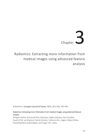 29
Chapter 3
Radiomics: Extracting more information from
medical images using advanced feature
analysis
Published in: European Journal of Cancer, 48(4), 2012 Mar: 441-446
Radiomics: Extracting more information from medical images using advanced feature
analysis
Philippe Lambin, Emmanuel Rios-Velazquez, Ralph Leijenaar, Sara Carvalho,
Ruud G.P.M. van Stiphout, Patrick Granton, Catharina M.L. Zegers, Robert Gillies,
Ronald Boellard, André Dekker, and Hugo J.W.L. Aerts
 