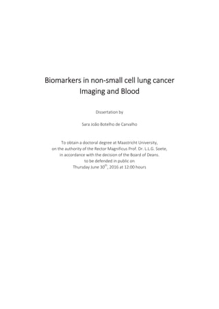 Biomarkers in non-small cell lung cancer
Imaging and Blood
Dissertation by
Sara João Botelho de Carvalho
To obtain a doctoral degree at Maastricht University,
on the authority of the Rector Magnificus Prof. Dr. L.L.G. Soete,
in accordance with the decision of the Board of Deans.
to be defended in public on
Thursday June 30th
, 2016 at 12:00 hours
 
