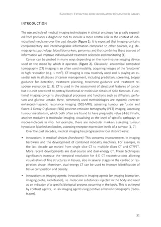 RADIOMICS: EXTRACTING MORE INFORMATION FROM MEDICAL IMAGES
31
INTRODUCTION
The use and role of medical imaging technologies in clinical oncology has greatly expand-
ed from primarily a diagnostic tool to include a more central role in the context of indi-
vidualised medicine over the past decade (Figure 1). It is expected that imaging contains
complementary and interchangeable information compared to other sources, e.g. de-
mographics, pathology, blood biomarkers, genomics and that combining these sources of
information will improve individualised treatment selection and monitoring [1].
Cancer can be probed in many ways depending on the non-invasive imaging device
used or the mode by which it operates (Figure 2). Classically, anatomical computed
tomography (CT) imaging is an often used modality, acquiring images of the ‘anatome’
in high resolution (e.g. 1 mm3
). CT imaging is now routinely used and is playing an es-
sential role in all phases of cancer management, including prediction, screening, biopsy
guidance for detection, treatment planning, treatment guidance and treatment re-
sponse evaluation [2, 3]. CT is used in the assessment of structural features of cancer
but it is not perceived to portray functional or molecular details of solid tumours. Func-
tional imaging concerns physiological processes and functions such as diffusion, perfu-
sion and glucose uptake. Here, commonly used methodologies are dynamic contract
enhanced-magnetic resonance imaging (DCE-MRI), assessing tumour perfusion and
fluoro-2-Deoxy-D-glucose (FDG) positron emission tomography (PET) imaging, assessing
tumour metabolism, which both often are found to have prognostic value [4-6]. Finally,
another modality is molecular imaging, visualising at the level of specific pathways or
macro-molecule in vivo. For example, there are molecular markers assessing tumour
hypoxia or labelled antibodies, assessing receptor expression levels of a tumour [1, 7].
Over the past decades, medical imaging has progressed in four distinct ways:
• Innovations in medical devices (hardware): This concerns improvements in imaging
hardware and the development of combined modality machines. For example, in
the last decade we moved from single slice CT to multiple slices CT and CT/PET.
More recent developments are dual-source and dual-energy CT. These techniques
significantly increase the temporal resolution for 4-D CT reconstructions allowing
visualisation of fine structures in tissues, also in several stages in the cardiac or res-
piration phase. Moreover, dual-energy CT can be used to improve identification of
tissue composition and density.
• Innovations in imaging agents: Innovations in imaging agents (or imaging biomarker,
imaging probe, radiotracer), i.e. molecular substances injected in the body and used
as an indicator of a specific biological process occurring in the body. This is achieved
by contrast agents, i.e. an imaging agent using positive emission tomography (radio-
tracer).
 