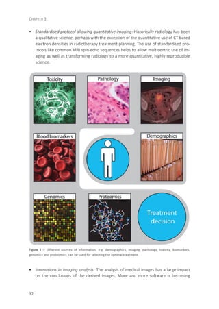CHAPTER 3
32
• Standardised protocol allowing quantitative imaging: Historically radiology has been
a qualitative science, perhaps with the exception of the quantitative use of CT based
electron densities in radiotherapy treatment planning. The use of standardised pro-
tocols like common MRI spin-echo sequences helps to allow multicentric use of im-
aging as well as transforming radiology to a more quantitative, highly reproducible
science.
Figure 1 – Different sources of information, e.g. demographics, imaging, pathology, toxicity, biomarkers,
genomics and proteomics, can be used for selecting the optimal treatment.
• Innovations in imaging analysis: The analysis of medical images has a large impact
on the conclusions of the derived images. More and more software is becoming
 