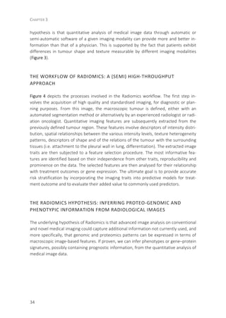 CHAPTER 3
34
hypothesis is that quantitative analysis of medical image data through automatic or
semi-automatic software of a given imaging modality can provide more and better in-
formation than that of a physician. This is supported by the fact that patients exhibit
differences in tumour shape and texture measurable by different imaging modalities
(Figure 3).
THE WORKFLOW OF RADIOMICS: A (SEMI) HIGH-THROUGHPUT
APPROACH
Figure 4 depicts the processes involved in the Radiomics workflow. The first step in-
volves the acquisition of high quality and standardised imaging, for diagnostic or plan-
ning purposes. From this image, the macroscopic tumour is defined, either with an
automated segmentation method or alternatively by an experienced radiologist or radi-
ation oncologist. Quantitative imaging features are subsequently extracted from the
previously defined tumour region. These features involve descriptors of intensity distri-
bution, spatial relationships between the various intensity levels, texture heterogeneity
patterns, descriptors of shape and of the relations of the tumour with the surrounding
tissues (i.e. attachment to the pleural wall in lung, differentiation). The extracted image
traits are then subjected to a feature selection procedure. The most informative fea-
tures are identified based on their independence from other traits, reproducibility and
prominence on the data. The selected features are then analysed for their relationship
with treatment outcomes or gene expression. The ultimate goal is to provide accurate
risk stratification by incorporating the imaging traits into predictive models for treat-
ment outcome and to evaluate their added value to commonly used predictors.
THE RADIOMICS HYPOTHESIS: INFERRING PROTEO-GENOMIC AND
PHENOTYPIC INFORMATION FROM RADIOLOGICAL IMAGES
The underlying hypothesis of Radiomics is that advanced image analysis on conventional
and novel medical imaging could capture additional information not currently used, and
more specifically, that genomic and proteomics patterns can be expressed in terms of
macroscopic image-based features. If proven, we can infer phenotypes or gene–protein
signatures, possibly containing prognostic information, from the quantitative analysis of
medical image data.
 