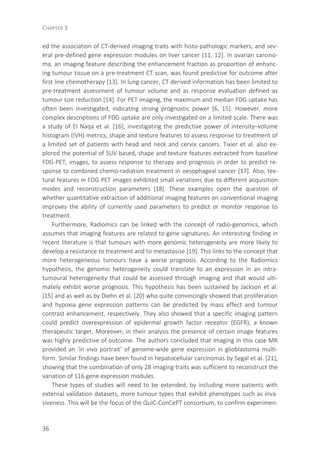 CHAPTER 3
36
ed the association of CT-derived imaging traits with histo-pathologic markers, and sev-
eral pre-defined gene expression modules on liver cancer [11, 12]. In ovarian carcino-
ma, an imaging feature describing the enhancement fraction as proportion of enhanc-
ing tumour tissue on a pre-treatment CT scan, was found predictive for outcome after
first line chemotherapy [13]. In lung cancer, CT derived information has been limited to
pre-treatment assessment of tumour volume and as response evaluation defined as
tumour size reduction [14]. For PET imaging, the maximum and median FDG uptake has
often been investigated, indicating strong prognostic power [6, 15]. However, more
complex descriptions of FDG uptake are only investigated on a limited scale. There was
a study of El Naqa et al. [16], investigating the predictive power of intensity–volume
histogram (IVH) metrics, shape and texture features to assess response to treatment of
a limited set of patients with head and neck and cervix cancers. Tixier et al. also ex-
plored the potential of SUV based, shape and texture features extracted from baseline
FDG-PET, images, to assess response to therapy and prognosis in order to predict re-
sponse to combined chemo-radiation treatment in oesophageal cancer [17]. Also, tex-
tural features in FDG PET images exhibited small variations due to different acquisition
modes and reconstruction parameters [18]. These examples open the question of
whether quantitative extraction of additional imaging features on conventional imaging
improves the ability of currently used parameters to predict or monitor response to
treatment.
Furthermore, Radiomics can be linked with the concept of radio-genomics, which
assumes that imaging features are related to gene signatures. An interesting finding in
recent literature is that tumours with more genomic heterogeneity are more likely to
develop a resistance to treatment and to metastasise [19]. This links to the concept that
more heterogeneous tumours have a worse prognosis. According to the Radiomics
hypothesis, the genomic heterogeneity could translate to an expression in an intra-
tumoural heterogeneity that could be assessed through imaging and that would ulti-
mately exhibit worse prognosis. This hypothesis has been sustained by Jackson et al.
[15] and as well as by Diehn et al. [20] who quite convincingly showed that proliferation
and hypoxia gene expression patterns can be predicted by mass effect and tumour
contrast enhancement, respectively. They also showed that a specific imaging pattern
could predict overexpression of epidermal growth factor receptor (EGFR), a known
therapeutic target. Moreover, in their analysis the presence of certain image features
was highly predictive of outcome. The authors concluded that imaging in this case MR
provided an ‘in vivo portrait’ of genome-wide gene expression in glioblastoma multi-
form. Similar findings have been found in hepatocellular carcinomas by Segal et al. [21],
showing that the combination of only 28 imaging traits was sufficient to reconstruct the
variation of 116 gene expression modules.
These types of studies will need to be extended, by including more patients with
external validation datasets, more tumour types that exhibit phenotypes such as inva-
siveness. This will be the focus of the QuIC-ConCePT consortium, to confirm experimen-
 