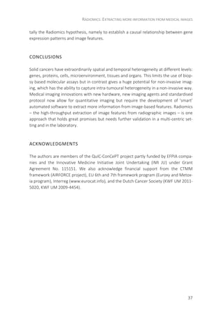 RADIOMICS: EXTRACTING MORE INFORMATION FROM MEDICAL IMAGES
37
tally the Radiomics hypothesis, namely to establish a causal relationship between gene
expression patterns and image features.
CONCLUSIONS
Solid cancers have extraordinarily spatial and temporal heterogeneity at different levels:
genes, proteins, cells, microenvironment, tissues and organs. This limits the use of biop-
sy based molecular assays but in contrast gives a huge potential for non-invasive imag-
ing, which has the ability to capture intra-tumoural heterogeneity in a non-invasive way.
Medical imaging innovations with new hardware, new imaging agents and standardised
protocol now allow for quantitative imaging but require the development of ‘smart’
automated software to extract more information from image-based features. Radiomics
– the high-throughput extraction of image features from radiographic images – is one
approach that holds great promises but needs further validation in a multi-centric set-
ting and in the laboratory.
ACKNOWLEDGMENTS
The authors are members of the QuIC-ConCePT project partly funded by EFPIA compa-
nies and the Innovative Medicine Initiative Joint Undertaking (IMI JU) under Grant
Agreement No. 115151. We also acknowledge financial support from the CTMM
framework (AIRFORCE project), EU 6th and 7th framework program (Euroxy and Metox-
ia program), Interreg (www.eurocat.info), and the Dutch Cancer Society (KWF UM 2011-
5020, KWF UM 2009-4454).
 