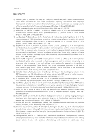 CHAPTER 3
38
REFERENCES
[1] Lambin P, Petit SF, Aerts HJ, van Elmpt WJ, Oberije CJ, Starmans MH, et al. The ESTRO Breur Lecture
2009. From population to voxel-based radiotherapy: exploiting intra-tumour and intra-organ
heterogeneity for advanced treatment of non-small cell lung cancer. Radiotherapy and oncology : journal
of the European Society for Therapeutic Radiology and Oncology. 2010 Aug;96(2):145-152.
[2] Fass L. Imaging and cancer: a review. Molecular oncology. 2008 Aug;2(2):115-152.
[3] Eisenhauer EA, Therasse P, Bogaerts J, Schwartz LH, Sargent D, Ford R, et al. New response evaluation
criteria in solid tumours: revised RECIST guideline (version 1.1). European journal of cancer (Oxford,
England : 1990). 2009 Jan;45(2):228-247.
[4] van Baardwijk A, Dooms C, van Suylen RJ, Verbeken E, Hochstenbag M, Dehing-Oberije C, et al. The
maximum uptake of (18)F-deoxyglucose on positron emission tomography scan correlates with survival,
hypoxia inducible factor-1alpha and GLUT-1 in non-small cell lung cancer. European journal of cancer
(Oxford, England : 1990). 2007 Jun;43(9):1392-1398.
[5] Berghmans T, Dusart M, Paesmans M, Hossein-Foucher C, Buvat I, Castaigne C, et al. Primary tumour
standardized uptake value (SUVmax) measured on fluorodeoxyglucose positron emission tomography
(FDG-PET) is of prognostic value for survival in non-small cell lung cancer (NSCLC): a systematic review
and meta-analysis (MA) by the European Lung Cancer Working Party for the IASLC Lung Cancer Staging
Project. Journal of thoracic oncology : official publication of the International Association for the Study of
Lung Cancer. 2008 Jan;3(1):6-12.
[6] Paesmans M, Berghmans T, Dusart M, Garcia C, Hossein-Foucher C, Lafitte JJ, et al. Primary tumour
standardized uptake value measured on fluorodeoxyglucose positron emission tomography is of
prognostic value for survival in non-small cell lung cancer: update of a systematic review and meta-
analysis by the European Lung Cancer Working Party for the International Association for the Study of
Lung Cancer Staging Project. Journal of thoracic oncology : official publication of the International
Association for the Study of Lung Cancer. 2010 May;5(5):612-619.
[7] Aerts HJ, Dubois L, Perk L, Vermaelen P, van Dongen GA, Wouters BG, et al. Disparity between in vivo
EGFR expression and 89Zr-labeled cetuximab uptake assessed with PET. Journal of nuclear medicine :
official publication, Society of Nuclear Medicine. 2009 Jan;50(1):123-131.
[8] Li H, Giger ML, Yuan Y, Chen W, Horsch K, Lan L, et al. Evaluation of computer-aided diagnosis on a large
clinical full-field digital mammographic dataset. Academic radiology. 2008 Nov;15(11):1437-1445.
[9] Van Meter T, Dumur C, Hafez N, Garrett C, Fillmore H, Broaddus WC. Microarray analysis of MRI-defined
tissue samples in glioblastoma reveals differences in regional expression of therapeutic targets. Diagnostic
molecular pathology : the American journal of surgical pathology, part B. 2006 Dec;15(4):195-205.
[10] Hobbs SK, Shi G, Homer R, Harsh G, Atlas SW, Bednarski MD. Magnetic resonance image-guided
proteomics of human glioblastoma multiforme. Journal of magnetic resonance imaging : JMRI. 2003
Nov;18(5):530-536.
[11] Kuo MD, Gollub J, Sirlin CB, Ooi C, Chen X. Radiogenomic analysis to identify imaging phenotypes
associated with drug response gene expression programs in hepatocellular carcinoma. Journal of
vascular and interventional radiology : JVIR. 2007 Jul;18(7):821-831.
[12] Rutman AM, Kuo MD. Radiogenomics: creating a link between molecular diagnostics and diagnostic
imaging. European journal of radiology. 2009 May;70(2):232-241.
[13] O'Connor JP, Jayson GC, Jackson A, Ghiorghiu D, Carrington BM, Rose CJ, et al. Enhancing fraction
predicts clinical outcome following first-line chemotherapy in patients with epithelial ovarian carcinoma.
Clinical cancer research : an official journal of the American Association for Cancer Research. 2007 Oct
15;13(20):6130-6135.
[14] Dehing-Oberije C, Aerts H, Yu S, De Ruysscher D, Menheere P, Hilvo M, et al. Development and validation
of a prognostic model using blood biomarker information for prediction of survival of non-small-cell lung
cancer patients treated with combined chemotherapy and radiation or radiotherapy alone
 