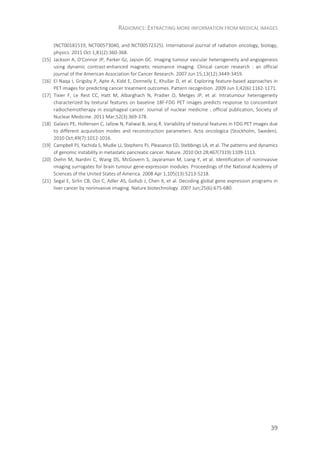 RADIOMICS: EXTRACTING MORE INFORMATION FROM MEDICAL IMAGES
39
(NCT00181519, NCT00573040, and NCT00572325). International journal of radiation oncology, biology,
physics. 2011 Oct 1;81(2):360-368.
[15] Jackson A, O'Connor JP, Parker GJ, Jayson GC. Imaging tumour vascular heterogeneity and angiogenesis
using dynamic contrast-enhanced magnetic resonance imaging. Clinical cancer research : an official
journal of the American Association for Cancer Research. 2007 Jun 15;13(12):3449-3459.
[16] El Naqa I, Grigsby P, Apte A, Kidd E, Donnelly E, Khullar D, et al. Exploring feature-based approaches in
PET images for predicting cancer treatment outcomes. Pattern recognition. 2009 Jun 1;42(6):1162-1171.
[17] Tixier F, Le Rest CC, Hatt M, Albarghach N, Pradier O, Metges JP, et al. Intratumour heterogeneity
characterized by textural features on baseline 18F-FDG PET images predicts response to concomitant
radiochemotherapy in esophageal cancer. Journal of nuclear medicine : official publication, Society of
Nuclear Medicine. 2011 Mar;52(3):369-378.
[18] Galavis PE, Hollensen C, Jallow N, Paliwal B, Jeraj R. Variability of textural features in FDG PET images due
to different acquisition modes and reconstruction parameters. Acta oncologica (Stockholm, Sweden).
2010 Oct;49(7):1012-1016.
[19] Campbell PJ, Yachida S, Mudie LJ, Stephens PJ, Pleasance ED, Stebbings LA, et al. The patterns and dynamics
of genomic instability in metastatic pancreatic cancer. Nature. 2010 Oct 28;467(7319):1109-1113.
[20] Diehn M, Nardini C, Wang DS, McGovern S, Jayaraman M, Liang Y, et al. Identification of noninvasive
imaging surrogates for brain tumour gene-expression modules. Proceedings of the National Academy of
Sciences of the United States of America. 2008 Apr 1;105(13):5213-5218.
[21] Segal E, Sirlin CB, Ooi C, Adler AS, Gollub J, Chen X, et al. Decoding global gene expression programs in
liver cancer by noninvasive imaging. Nature biotechnology. 2007 Jun;25(6):675-680.
 